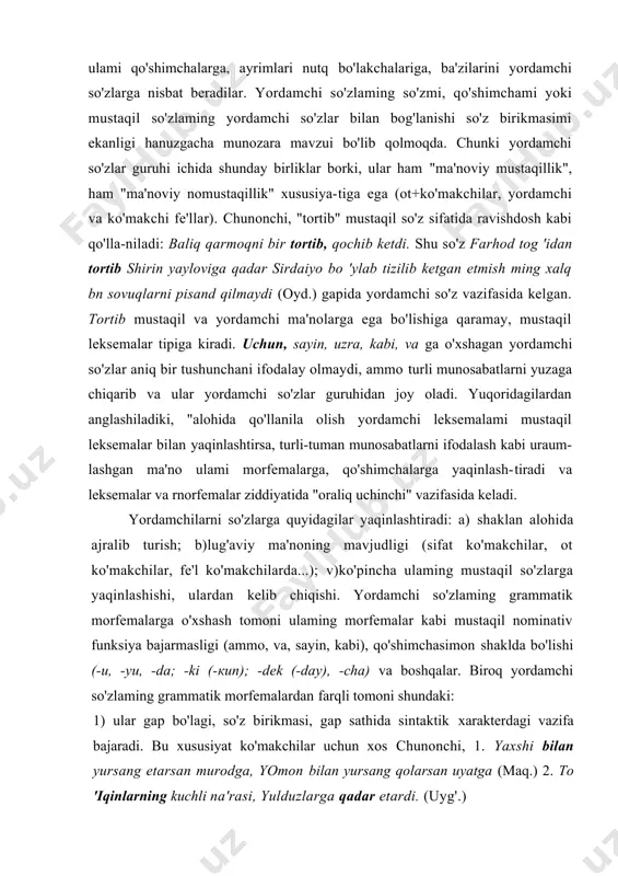 ishi, ulardan kelib chiqishi. yordamchi so'zlaming grammatik morfemalarga o'xshash tomoni ulaming morfemalar kabi mustaqil nominativ funksiya bajarmasligi (ammo, va, sayin, kabi), qo'shimchasimon shaklda bo'lishi (-u, -yu, -da; -ki (-кип); -dek (-day), -cha) va boshqalar. biroq yordamchi so'zlaming grammatik morfemalardan farqli tomoni shundaki: 1) ular gap bo'lagi, so'z birikmasi, gap sathida sintaktik xarakterdagi vazifa bajaradi. bu xususiyat ko'makchilar uchun xos chunonchi, 1. yaxshi bilan yursang etarsan murodga, yomon bilan yursang qolarsan uyatga (maq.) 2. to 'iqinlarning kuchli na'rasi, yulduzlarga qadar etardi. (uyg'.) 2) gap bo'laklari yoki gaplami o'zaro bog'laydi. bunday funksiyada, asosan, bog'lovchilar va yuklamalar keladi: 1. xonaga baland bo 'yli, biroq oriqqina yigit salom berib kirdi. (s.a) l.saida bu gapni aytdi-yu, chiqib ketdi. (s.ahm.) 3) so'roq, inkor va sh.k. gap ma'nolarini ifodalashga xizmat qiladi (yuklamalar). yordamchi so'zlar mustaqil so'zlar va so'z-gaplar oralig'i-da «oraliq uchinchi» maqomini oladi. o'z navbatida, yordamchi so'zlar ham o'z ichida umumiy belgilariga ko'ra oraliq uchinchini ajratib chiqaradi. …