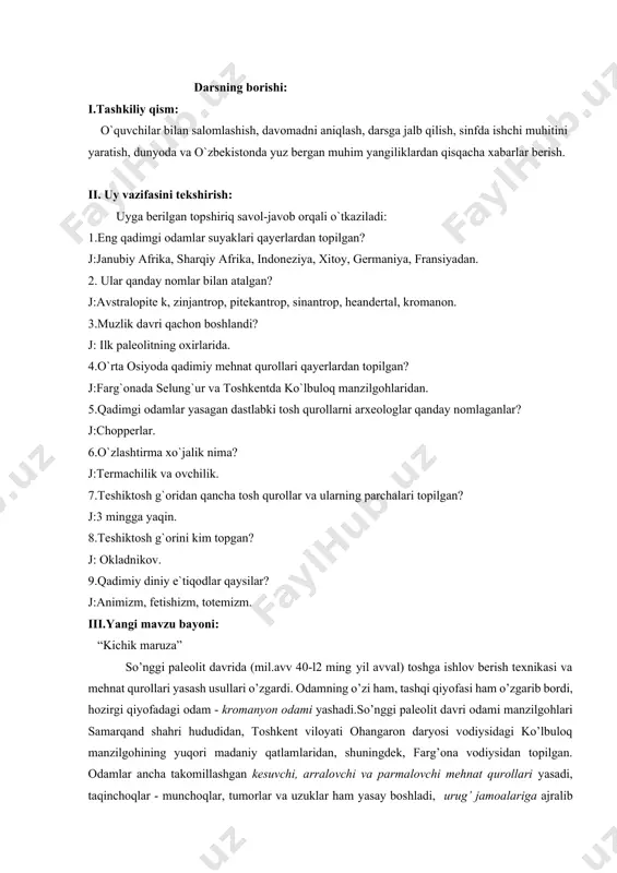 niya, fransiyadan. 2. ular qanday nomlar bilan atalgan? j:avstralopite k, zinjantrop, pitekantrop, sinantrop, heandertal, kromanon. 3.muzlik davri qachon boshlandi? j: ilk paleolitning oxirlarida. 4.o`rta osiyoda qadimiy mehnat qurollari qayerlardan topilgan? j:farg`onada selung`ur va toshkentda ko`lbuloq manzilgohlaridan. 5.qadimgi odamlar yasagan dastlabki tosh qurollarni arxeologlar qanday nomlaganlar? j:chopperlar. 6.o`zlashtirma xo`jalik nima? j:termachilik va ovchilik. 7.teshiktosh g`oridan qancha tosh qurollar va ularning parchalari topilgan? j:3 mingga yaqin. 8.teshiktosh g`orini kim topgan? j: okladnikov. 9.qadimiy diniy e`tiqodlar qaysilar? j:animizm, fetishizm, totemizm. iii.yangi mavzu bayoni: “kichik maruza” so’nggi paleolit davrida (mil.avv 40-l2 ming уil avval) toshga ishlov berish texnikasi va mehnat qurollari yasash usullari o’zgardi. odamning o’zi ham, tashqi qiyofasi ham o’zgarib bordi, hozirgi qiуofadagi odam - kromanyon odami yashadi.so’nggi paleolit davri odami manzilgohlari samarqand shahri hududidan, toshkent viloyati ohangaron daryosi vodiysidagi ko’lbuloq manzilgohining yuqori madaniy qatlamlaridan, shuningdek, farg’ona vodiysidan topilgan. odamlar ancha takomillashgan kesuvchi, arralovchi va parmalovchi mehnat qurollari yasadi, taqinchoqlar - munchoqlar, tumorlar …