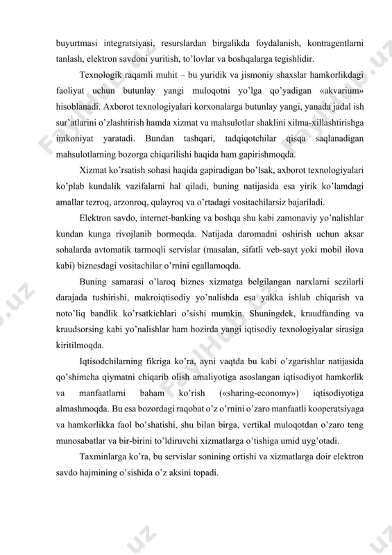 bu esa bozordagi raqobat o’z o’rnini o’zaro manfaatli kooperatsiyaga va hamkorlikka faol bo’shatishi, shu bilan birga, vertikal muloqotdan o’zaro teng munosabatlar va bir-birini to’ldiruvchi xizmatlarga o’tishiga umid uyg’otadi. taxminlarga ko’ra, bu servislar sonining ortishi va xizmatlarga doir elektron savdo hajmining o’sishida o’z aksini topadi. raqamli sektorning iqtisodiy ahamiyati ta’kidlanishicha, raqamli texnologiyalar iqtisodiyotga bog’liq 50 foizdan ortiq sohalarni keskin o’zgartirib yuboradi. ushbu qarash axborot texnologiyalari va raqamli platformalar biznes modellarni keskin o’zgartirib, ularning samaradorligini vositachilarni bartaraf etishi va jarayonlarni optimallashtirishiga asoslangan. jahon banki hisob-kitoblari binoan, tezkor internet foydalanuvchilarining 10 foizga ko’payishi yillik yaim ko’lamini 0,4 foizdan 1,4 foizgacha oshirishi mumkin ekan. shuningdek, raqamli iqtisodiyotning mamlakat yaimdagi ulushi har yili taxminan 20 foizga o’sishi (rivojlangan mamlakatlarda bu ko’rsatkich 7 foiz atrofida) uning ahamiyati belgilaydigan ko’rsatkich sifatida qaraladi. 2010 yilda boston consulting group kompaniyasi raqamlashtirish ko’lamini 20ta mamlakatdan iborat guruh uchun 2,3 trillion dollarga (4,1 foiz yaim) baholagan. agar bu tendensiya saqlanib qolsa, …