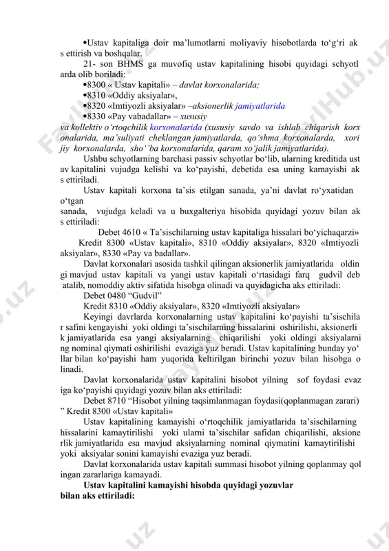 oshirishga yo‘naltiriladi. ustav kapitali bo‘yicha buxgalteriya hisobining asosiy vazifalari bo‘lib quyidagilar hisoblanadi: ustav kapitalini korxonalarning ta’sis etilgan kuniga aks ettirish; ta’sischilar tomonidan o‘z ulushlarini belgilangan muddatlarda kiritilishi ustidan nazorat o‘rnatish; ustav kapitalidagi o‘zgarishlarni o‘z vaqtida va to‘g‘ri hisobga olish; chet el investorlari tomonidan chet el valyutasida kiritilgan mablag‘lar bo‘yicha valyuta kurslari o‘rtasidagi farqlarni to‘g‘ri hisobga olish; ta’sischilar bilan olinadigan dividendlar va ularning hissalari bo‘yicha hisob-kitoblarni to‘g‘ri olib borish; ustav kapitaliga doir ma’lumotlarni moliyaviy hisobotlarda to‘g‘ri aks ettirish va boshqalar. 21- son bhms ga muvofiq ustav kapitalining hisobi quyidagi schyotlarda olib boriladi: 8300 « ustav kapitali» – davlat korxonalarida; 8310 «oddiy aksiyalar», 8320 «imtiyozli aksiyalar» –aksionerlik jamiyatlarida 8330 «pay vabadallar» – xususiy va kollektiv o‘rtoqchilik korxonalarida (xususiy savdo va ishlab chiqarish korxonalarida, ma’suliyati cheklangan jamiyatlarda, qo‘shma korxonalarda, xorijiy korxonalarda, sho‘’ba korxonalarida, qaram xo‘jalik jamiyatlarida). ushbu schyotlarning barchasi passiv schyotlar bo‘lib, ularning kreditida ustav kapitalini vujudga kelishi va ko‘payishi, debetida esa uning …
