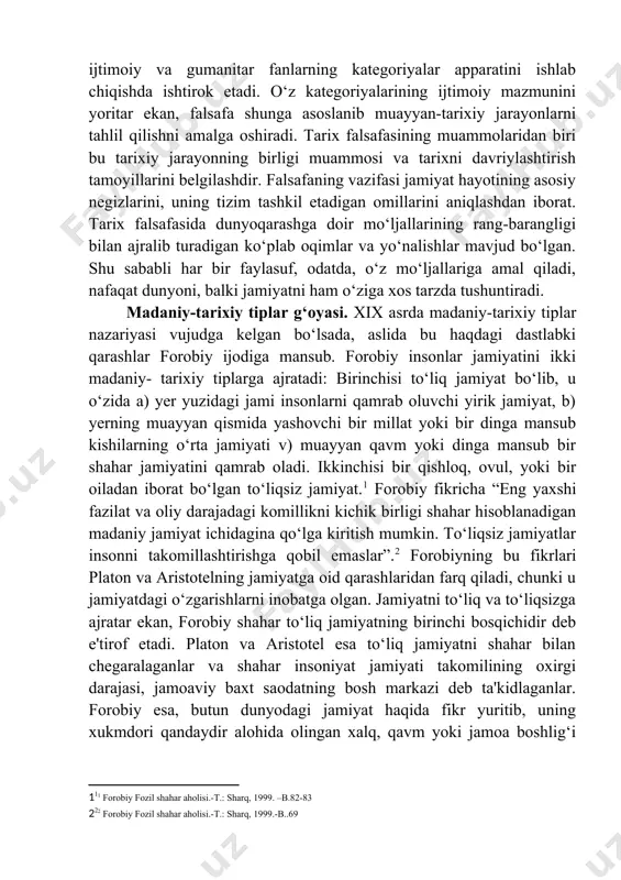 degan savolga javob topish vazifasini o‘z oldiga qo‘ymasada, tarix fanining metodologik asoslarini yaratadi, mazkur sabablarni aniqlashga nisbatan qanday yondashish kerak, degan savolga javob beradi. u dunyoqarashga doir o‘z mo‘ljallariga tayanadi, ijtimoiy va gumanitar fanlarning kategoriyalar apparatini ishlab chiqishda ishtirok etadi. o‘z kategoriyalarining ijtimoiy mazmunini yoritar ekan, falsafa shunga asoslanib muayyan-tarixiy jarayonlarni tahlil qilishni amalga oshiradi. tarix falsafasining muammolaridan biri bu tarixiy jarayonning birligi muammosi va tarixni davriylashtirish tamoyillarini belgilashdir. falsafaning vazifasi jamiyat hayotining asosiy negizlarini, uning tizim tashkil etadigan omillarini aniqlashdan iborat. tarix falsafasida dunyoqarashga doir mo‘ljallarining rang-barangligi bilan ajralib turadigan ko‘plab oqimlar va yo‘nalishlar mavjud bo‘lgan. shu sababli har bir faylasuf, odatda, o‘z mo‘ljallariga amal qiladi, nafaqat dunyoni, balki jamiyatni ham o‘ziga xos tarzda tushuntiradi. madaniy-tarixiy tiplar g‘oyasi. xix asrda madaniy-tarixiy tiplar nazariyasi vujudga kelgan bo‘lsada, aslida bu haqdagi dastlabki qarashlar forobiy ijodiga mansub. forobiy insonlar jamiyatini ikki madaniy- tarixiy tiplarga ajratadi: birinchisi to‘liq jamiyat bo‘lib, u o‘zida a) …