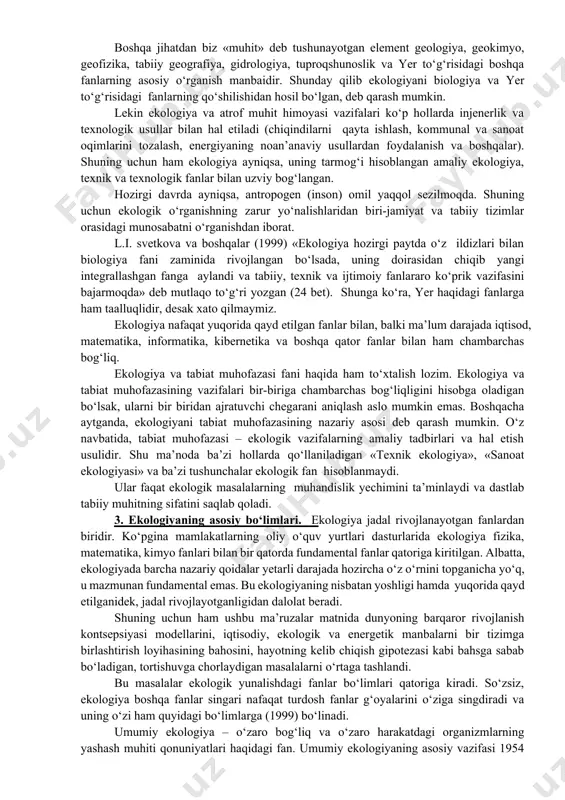 ekologik o‘rganishning zarur yo‘nalishlaridan biri-jamiyat va tabiiy tizimlar orasidagi munosabatni o‘rganishdan iborat. l.i. svetkova va boshqalar (1999) «ekologiya hozirgi paytda o‘z ildizlari bilan biologiya fani zaminida rivojlangan bo‘lsada, uning doirasidan chiqib yangi integrallashgan fanga aylandi va tabiiy, texnik va ijtimoiy fanlararo ko‘prik vazifasini bajarmoqda» deb mutlaqo to‘g‘ri yozgan (24 bet). shunga ko‘ra, yer haqidagi fanlarga ham taalluqlidir, desak xato qilmaymiz. ekologiya nafaqat yuqorida qayd etilgan fanlar bilan, balki ma’lum darajada iqtisod, matematika, informatika, kibernetika va boshqa qator fanlar bilan ham chambarchas bog‘liq. ekologiya va tabiat muhofazasi fani haqida ham to‘xtalish lozim. ekologiya va tabiat muhofazasining vazifalari bir-biriga chambarchas bog‘liqligini hisobga oladigan bo‘lsak, ularni bir biridan ajratuvchi chegarani aniqlash aslo mumkin emas. boshqacha aytganda, ekologiyani tabiat muhofazasining nazariy asosi deb qarash mumkin. o‘z navbatida, tabiat muhofazasi – ekologik vazifalarning amaliy tadbirlari va hal etish usulidir. shu ma’noda ba’zi hollarda qo‘llaniladigan «texnik ekologiya», «sanoat ekologiyasi» va ba’zi tushunchalar ekologik fan hisoblanmaydi. ular …