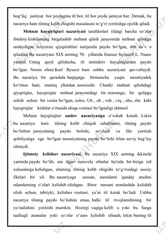 o‘yish to‘g‘ri bo‘lmaydi. irsiyat qonuniga binoan, bolaning biologik , antropologik xususiyatlari avloddan avlodga o‘tadi, lekin o‘zbek oilasida tug‘ilgan bola faqat o‘zbek tilida gapiradi deyish noto‘g‘ridir. u qaysi tilda gapira boshlashi qaysi oila, qaysi ijtimoiy muhitda tarbiyalanishiga bog‘liq. qayd etilgan nazariyalarda, birinchidan, til go‘yo jamiyat tarixi taraqqiyotidan chetda, o‘z holicha taraqqiy etadigan hodisa, deb qaralgan. shuning uchun ham tilning kelib chiqishi masalasi ibtidoiy davrdagi kishilarning mehnat faoliyatidan ajratilgan holda qaralgan. ikkinchidan, bu nazariyalarda tilning kelib chiqishi masalasi tafakkurning paydo bo‘lish masalasi bilan birgalikda, o‘zaro bog‘langan holda emas, balki ajratilgan holda talqin qilingan. uchinchidan, odamning paydo bo‘lishi jarayonidagi barcha biologik asoslar hisobga olinmagan. xullas, • ovozga taqlid nazariyasi kishilarning o`z atrofidagi predmetlarning chiqargan ovoziga taqlid qilishi natijasida dastlabki so`zlar , predmetlarning nomlari paydo bo`lgan, deb hisoblaydi . • undovlar nazariyasi ham tilning paydo bo`lishi masalasini talqin qiluvchi nazariyalardan biri bo`lib , bu nazariya tarafdorlari tildagi barcha so `zlar kishilarning ichki tuyg`ulari, qahr-g`azablari, …