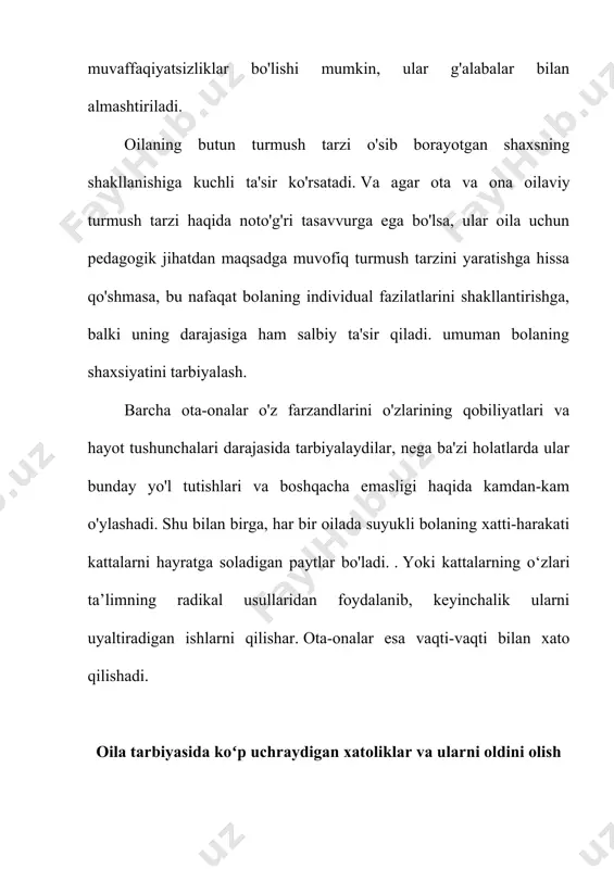 rni uyaltiradigan ishlarni qilishar. ota-onalar esa vaqti-vaqti bilan xato qilishadi. oila tarbiyasida koʻp uchraydigan xatoliklar va ularni oldini olish ota-onalarning xatolarini shartli ravishda ikki guruhga bo'lish mumkin: 1. otalar va onalarning noto'g'ri xatti-harakatlari bolalarga, oilaning butun turmush tarziga, ularning shaxsiy namunasiga salbiy ta'sir ko'rsatishi bilan bog'liq. 2. ota-onalarning bolaga o'ziga xos ta'siri bilan bog'liq noto'g'ri g'oyalari va harakatlari. tadqiqotchilar bir guruh maktab o‘quvchilarining ota-onalariga oilaviy tarbiyadagi xatolarni sanab berishni so‘rashdi. otalar va onalar 50 dan ortiq turli xil xatolarni qayd etdilar. eng keng tarqalgan xatolar quyidagilar edi: farzandlar hayotining birinchi yillarida ularning tarbiyasiga unchalik e'tibor berilmagan. -bir xil talablar va aniq ta'lim yo'nalishining yo'qligi. - ko'r, asossiz sevgi - yolg'iz bola barcha kattalar oila a'zolarining haddan tashqari diqqat markazidir - ota-onalar og'ir bolalikni o'tkazdilar, shuning uchun ular farzandining bolaligi beparvo, oson o'tishi kerak, deb hisoblashadi - ota-onalarning bolalarga nisbatan talabchanligi -ta'limning vazifalari va maqsadlarini yomon tushunish - haddan tashqari zo'ravonlik …