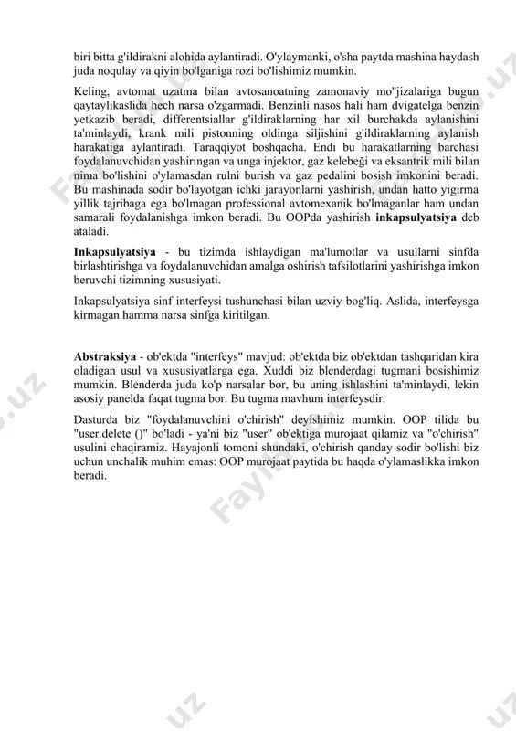 ri bitta g'ildirakni alohida aylantiradi. o'ylaymanki, o'sha paytda mashina haydash juda noqulay va qiyin bo'lganiga rozi bo'lishimiz mumkin. keling, avtomat uzatma bilan avtosanoatning zamonaviy mo''jizalariga bugun qaytaylikaslida hech narsa o'zgarmadi. benzinli nasos hali ham dvigatelga benzin yetkazib beradi, differentsiallar g'ildiraklarning har xil burchakda aylanishini ta'minlaydi, krank mili pistonning oldinga siljishini g'ildiraklarning aylanish harakatiga aylantiradi. taraqqiyot boshqacha. endi bu harakatlarning barchasi foydalanuvchidan yashiringan va unga injektor, gaz kelebeği va eksantrik mili bilan nima bo'lishini o'ylamasdan rulni burish va gaz pedalini bosish imkonini beradi. bu mashinada sodir bo'layotgan ichki jarayonlarni yashirish, undan hatto yigirma yillik tajribaga ega bo'lmagan professional avtomexanik bo'lmaganlar ham undan samarali foydalanishga imkon beradi. bu oopda yashirish inkapsulyatsiya deb ataladi. inkapsulyatsiya - bu tizimda ishlaydigan ma'lumotlar va usullarni sinfda birlashtirishga va foydalanuvchidan amalga oshirish tafsilotlarini yashirishga imkon beruvchi tizimning xususiyati. inkapsulyatsiya sinf interfeysi tushunchasi bilan uzviy bog'liq. aslida, interfeysga kirmagan hamma narsa sinfga kiritilgan. abstraksiya - ob'ektda "interfeys" mavjud: …