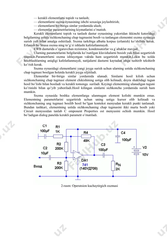 ish yoki to’xtatish mumkin. sxemalarni tuzish 1-bosqich. asboblar panelidan elementlarni ishchi sohaga o’tkazish va ularni joylashtirish. buning uchun element tasvirining ustida sichqonchaning chap tugmasi bosiladi va zarur element ishchi sohaga surib o’tkaziladi. 2-bosqich.elementlarni o’zaro ulash. buning uchun: • sichqonchaning kursori elementning chiqishiga kontaktning qora nuqtasi paydo bo’ladigan qilib yaqinlashtiriladi; • sichqonchaning chap tugmasi bosiladi va bosilgan holatda bog`lanish hosil qilinishi kerak bo’lgan elementning chiqishida qora nuqta hosil bo’lguncha suriladi; • sichqonchaning chap tugmasi qo’yib yuboriladi. 3-bosqich.elementlarning nominallarini o’rnatish. elementning ustida sichqonchaning chap tugmasi to’xtovsiz ikki marta bosilsa uning xossalar oynasi ochiladi. xossalar oynasining mazmuni tanlangan elementga bog`liq ravishda o’zgarib turadi. hamma xossalar oynalarida label (elementning nomi) va fault (elementdagi nosozliklar) bo’limlari bo’ladi. element yoki zanjir uchastkasini yo’kotish uchun u ajratiladi va delete hamda enter klavishalari bosiladi. sxemalarni loyixalashda ko’pgina amallar sichkonchaning chap tugmasidan foydalanib bajariladi. sichkonchaning ung tugmasi, asosan, elementlar va o’lchash asboblari xossalarining kontekst menyularini chakirish uchun ishlatiladi. zanjir …