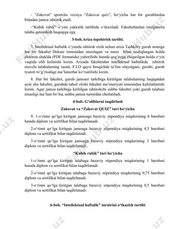 kultetlardan istalgancha talaba qatnashish huquqiga ega. 3-bob.ariza topshirish tartibi. 7. intellektual haftalik o‘yinida ishtirok etish uchun ariza tashkiliy guruh nomiga har bir fakultet dekani tomonidan imzolagan va muxr bilan tasdiqlangan holda elektron shaklda (pdf formatida) yuborilishi hamda qogʻozga chiqarilgan holda oʻyin vaqtida olib kelinishi lozim. arizada fakultetdan intellektual haftalikda ishtirok etuvchi talabalarning rasmi, f.i.o qaysi bosqichda taʼlim olayotgani, guruhi, guruh tyutori toʻg’risidagi maʼlumotlar koʻrsatilishi lozim. 8. har bir fakultet, guruh jamoasi tarkibiga kiritilgan talabalarning haqiqatdan ayni shu fakultet, guruhda tahsil olishi fakultet maʼmuriyati tomonidan kafolatlanishi lozim. agar jamoa tarkibiga kiritilgan ishtirokchi ushbu fakultet yoki guruh talabasi emasligi maʼlum boʻlsa, ushbu jamoa turnirdan chetlatiladi. 4-bob. gʻoliblarni taqdirlash zakovat va “zakovat quiz” turi bo‘yicha 9. 1-o‘rinni qo‘lga kiritgan jamoaga bazaviy stipendiya miqdorining 6 barobari hamda diplom va sertifikat bilan taqdirlanadi. 2-oʻrinni qoʻlga kiritgan jamoaga bazaviy stipendiya miqdorining 4,5 barobari diplom va sertifikat bilan taqdirlanadi. 3-oʻrinni qoʻlga kiritgan jamoaga bazaviy stipendiya miqdorining 3 …