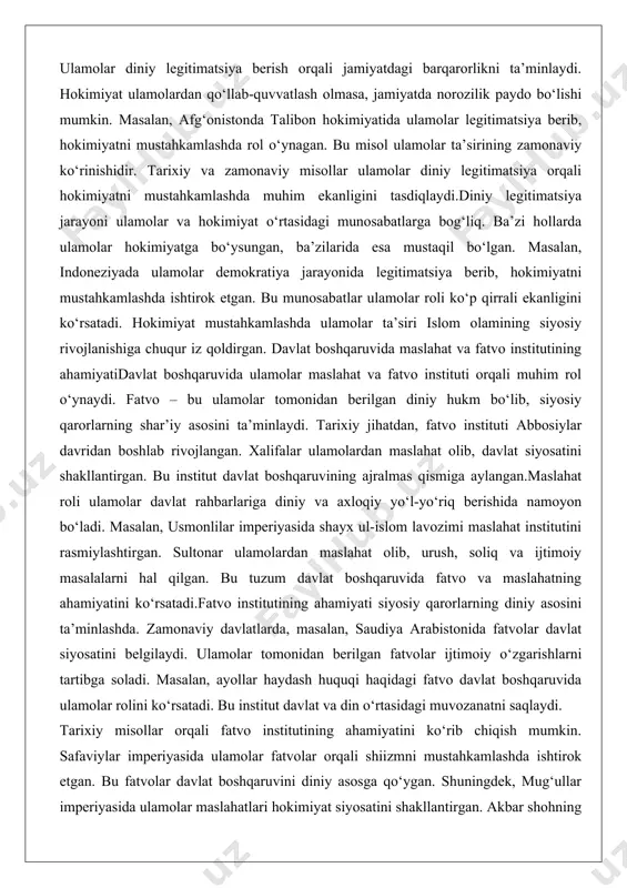 esa mustaqil bo‘lgan. masalan, indoneziyada ulamolar demokratiya jarayonida legitimatsiya berib, hokimiyatni mustahkamlashda ishtirok etgan. bu munosabatlar ulamolar roli ko‘p qirrali ekanligini ko‘rsatadi. hokimiyat mustahkamlashda ulamolar ta’siri islom olamining siyosiy rivojlanishiga chuqur iz qoldirgan. davlat boshqaruvida maslahat va fatvo institutining ahamiyatidavlat boshqaruvida ulamolar maslahat va fatvo instituti orqali muhim rol o‘ynaydi. fatvo – bu ulamolar tomonidan berilgan diniy hukm bo‘lib, siyosiy qarorlarning shar’iy asosini ta’minlaydi. tarixiy jihatdan, fatvo instituti abbosiylar davridan boshlab rivojlangan. xalifalar ulamolardan maslahat olib, davlat siyosatini shakllantirgan. bu institut davlat boshqaruvining ajralmas qismiga aylangan.maslahat roli ulamolar davlat rahbarlariga diniy va axloqiy yo‘l-yo‘riq berishida namoyon bo‘ladi. masalan, usmonlilar imperiyasida shayx ul-islom lavozimi maslahat institutini rasmiylashtirgan. sultonar ulamolardan maslahat olib, urush, soliq va ijtimoiy masalalarni hal qilgan. bu tuzum davlat boshqaruvida fatvo va maslahatning ahamiyatini ko‘rsatadi.fatvo institutining ahamiyati siyosiy qarorlarning diniy asosini ta’minlashda. zamonaviy davlatlarda, masalan, saudiya arabistonida fatvolar davlat siyosatini belgilaydi. ulamolar tomonidan berilgan fatvolar ijtimoiy o‘zgarishlarni tartibga soladi. …