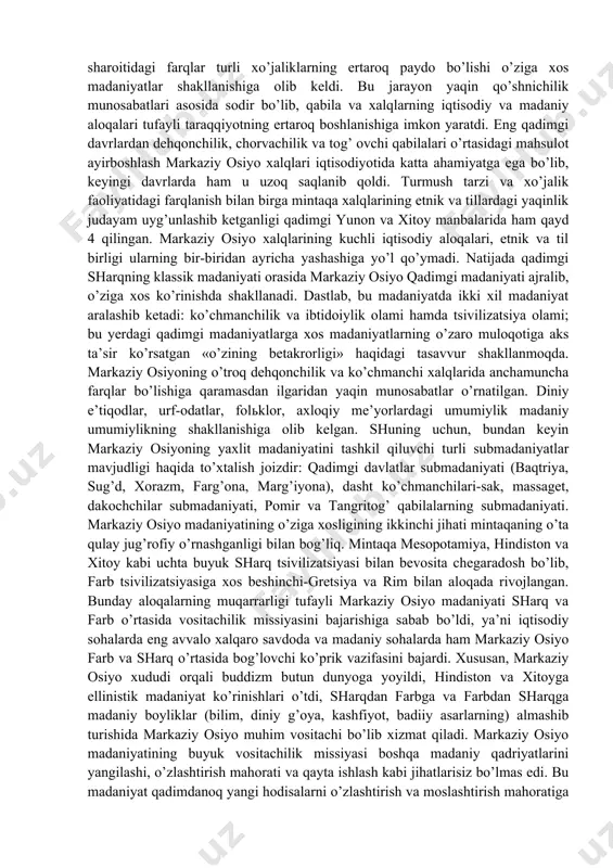 atdi. «qadimgi tsivilizatsiya» deb nomlangan risolada markaziy osiyo madaniyatining ikki xususiyati ko’rsatiladi: bir tomondan, turli madaniyatlarning o’zaro ta’sirida, ikkinchi tomondan, qadimgi tsivilizatsiyalarining boshqa o’choqlari bilan yaqin aloqada rivojlanishi. bu xususiyatlarni batafsil kuzatadigan bo’lsak markaziy osiyo madaniyatining shakllanish jarayonlari yaqqol namoyon bo’ladi. markaziy osiyoning serhosil vodiysi, cho’l va dashti, tog’larida yashovchi aholining turmush sharoitidagi farqlar turli xo’jaliklarning ertaroq paydo bo’lishi o’ziga xos madaniyatlar shakllanishiga olib keldi. bu jarayon yaqin qo’shnichilik munosabatlari asosida sodir bo’lib, qabila va xalqlarning iqtisodiy va madaniy aloqalari tufayli taraqqiyotning ertaroq boshlanishiga imkon yaratdi. eng qadimgi davrlardan dehqonchilik, chorvachilik va tog’ ovchi qabilalari o’rtasidagi mahsulot ayirboshlash markaziy osiyo xalqlari iqtisodiyotida katta ahamiyatga ega bo’lib, keyingi davrlarda ham u uzoq saqlanib qoldi. turmush tarzi va xo’jalik faoliyatidagi farqlanish bilan birga mintaqa xalqlarining etnik va tillardagi yaqinlik judayam uyg’unlashib ketganligi qadimgi yunon va xitoy manbalarida ham qayd 4 qilingan. markaziy osiyo xalqlarining kuchli iqtisodiy aloqalari, etnik va til birligi ularning …