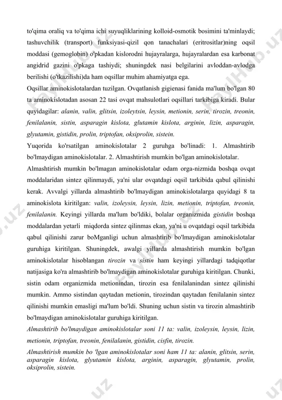 ng kolloid-osmotik bosimini ta'minlaydi; tashuvchilik (transport) funksiyasi-qizil qon tanachalari (eritrositlar)ning oqsil moddasi (gemoglobin) o'pkadan kislorodni hujayralarga, hujayralardan esa karbonat angidrid gazini o'pkaga tashiydi; shuningdek nasi belgilarini avloddan-avlodga berilishi (o'tkazilishi)da ham oqsillar muhim ahamiyatga ega. oqsillar aminokislotalardan tuzilgan. ovqatlanish gigienasi fanida ma'lum bo'lgan 80 ta aminokislotadan asosan 22 tasi ovqat mahsulotlari oqsillari tarkibiga kiradi. bular quyidagilar: alanin, valin, glitsin, izoleytsin, leysin, metionin, serin, tirozin, treonin, fenilalanin, sistin, asparagin kislota, glutamin kislota, arginin, lizin, asparagin, glyutamin, gistidin, prolin, triptofan, oksiprolin, sistein. yuqorida ko'rsatilgan aminokislotalar 2 guruhga bo'linadi: 1. almashtirib bo'lmaydigan aminokislotalar. 2. almashtirish mumkin bo'lgan aminokislotalar. almashtirish mumkin bo'lmagan aminokislotalar odam orga-nizmida boshqa ovqat moddalaridan sintez qilinmaydi, ya'ni ular ovqatdagi oqsil tarkibida qabul qilinishi kerak. avvalgi yillarda almashtirib bo'lmaydigan aminokislotalarga quyidagi 8 ta aminokislota kiritilgan: valin, izoleysin, leysin, lizin, metionin, triptofan, treonin, fenilalanin. keyingi yillarda ma'lum bo'ldiki, bolalar organizmida gistidin boshqa moddalardan yetarli miqdorda sintez qilinmas ekan, ya'ni u ovqatdagi oqsil tarkibida …