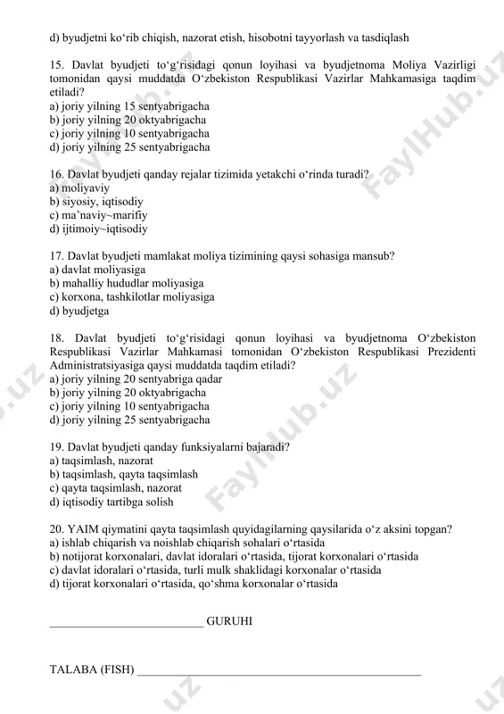 ) korxona, tashkilotlar moliyasiga d) byudjetga 18. davlat byudjeti to‘g‘risidagi qonun loyihasi va byudjetnoma o‘zbekiston respublikasi vazirlar mahkamasi tomonidan o‘zbekiston respublikasi prezidenti administratsiyasiga qaysi muddatda taqdim etiladi? a) joriy yilning 20 sentyabriga qadar b) joriy yilning 20 oktyabrigacha c) joriy yilning 10 sentyabrigacha d) joriy yilning 25 sentyabrigacha 19. davlat byudjeti qanday funksiyalarni bajaradi? a) taqsimlash, nazorat b) taqsimlash, qayta taqsimlash c) qayta taqsimlash, nazorat d) iqtisodiy tartibga solish 20. yaim qiymatini qayta taqsimlash quyidagilarning qaysilarida o‘z aksini topgan? a) ishlab chiqarish va noishlab chiqarish sohalari o‘rtasida b) notijorat korxonalari, davlat idoralari o‘rtasida, tijorat korxonalari o‘rtasida c) davlat idoralari o‘rtasida, turli mulk shaklidagi korxonalar o‘rtasida d) tijorat korxonalari o‘rtasida, qo‘shma korxonalar o‘rtasida __________________________ guruhi talaba (fish) ________________________________________________