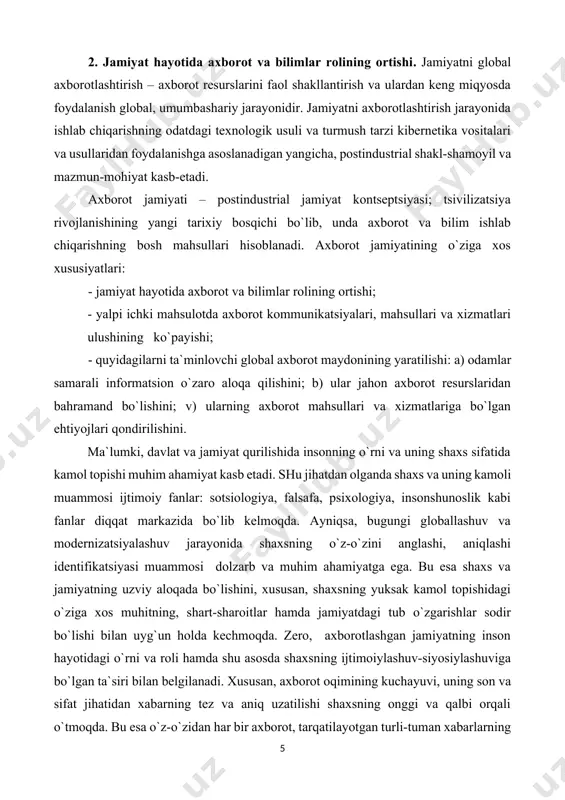 yati – postindustrial jamiyat kontseptsiyasi; tsivilizatsiya rivojlanishining yangi tarixiy bosqichi bo`lib, unda axborot va bilim ishlab chiqarishning bosh mahsullari hisoblanadi. axborot jamiyatining o`ziga xos xususiyatlari: - jamiyat hayotida axborot va bilimlar rolining ortishi; - yalpi ichki mahsulotda axborot kommunikatsiyalari, mahsullari va xizmatlari ulushining ko`payishi; - quyidagilarni ta`minlovchi global axborot maydonining yaratilishi: a) odamlar samarali informatsion o`zaro aloqa qilishini; b) ular jahon axborot resurslaridan bahramand bo`lishini; v) ularning axborot mahsullari va xizmatlariga bo`lgan ehtiyojlari qondirilishini. ma`lumki, davlat va jamiyat qurilishida insonning o`rni va uning shaxs sifatida kamol topishi muhim ahamiyat kasb etadi. shu jihatdan olganda shaxs va uning kamoli muammosi ijtimoiy fanlar: sotsiologiya, falsafa, psixologiya, insonshunoslik kabi fanlar diqqat markazida bo`lib kelmoqda. ayniqsa, bugungi globallashuv va modernizatsiyalashuv jarayonida shaxsning o`z-o`zini anglashi, aniqlashi identifikatsiyasi muammosi dolzarb va muhim ahamiyatga ega. bu esa shaxs va jamiyatning uzviy aloqada bo`lishini, xususan, shaxsning yuksak kamol topishidagi o`ziga xos muhitning, shart-sharoitlar hamda jamiyatdagi tub o`zgarishlar sodir …