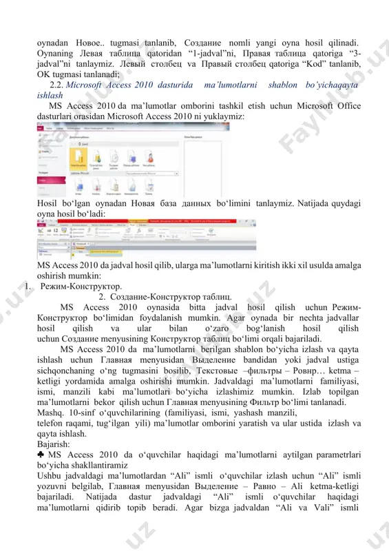 sulda amalga oshirish mumkin: 1. режим-конструктор. 2. создание-конструктор таблиц. ms access 2010 oynasida bitta jadval hosil qilish uchun режим-конструктор bo‘limidan foydalanish mumkin. agar oynada bir nechta jadvallar hosil qilish va ular bilan o‘zaro bog‘lanish hosil qilish uchun создание menyusining конструктор таблиц bo‘limi orqali bajariladi. ms access 2010 da ma’lumotlarni berilgan shablon bo‘yicha izlash va qayta ishlash uchun главная menyusidan выделение bandidan yoki jadval ustiga sichqonchaning o‘ng tugmasini bosilib, текстовые –фильтры – ровнр… ketma – ketligi yordamida amalga oshirishi mumkin. jadvaldagi ma’lumotlarni familiyasi, ismi, manzili kabi ma’lumotlari bo‘yicha izlashimiz mumkin. izlab topilgan ma’lumotlarni bekor qilish uchun главная menyusining фильтр bo‘limi tanlanadi. mashq. 10-sinf o‘quvchilarining (familiyasi, ismi, yashash manzili, telefon raqami, tug‘ilgan yili) ma’lumotlar omborini yaratish va ular ustida izlash va qayta ishlash. bajarish: ms access 2010 da o‘quvchilar haqidagi ma’lumotlarni aytilgan parametrlari bo‘yicha shakllantiramiz ushbu jadvaldagi ma’lumotlardan “ali” ismli o‘quvchilar izlash uchun “ali” ismli yozuvni belgilab, главная menyusidan выделение – равно …