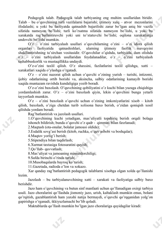 alash usullaridan foydalanadilar, o’z – o’zini tarbiyalash tashabbuskorlik va mustaqillikka undaydi. o’z-o’zini taxlil qilish. o’z shaxsini, fazilatlarini taxlil qilishga, xatti – xarakatlari xaqida o’ylashga o’rgatadi. o’z – o’zini nazorat qilish uchun o’quvchi o’zining yurish – turishi, intizomi, ijobiy odatlarining ortib borishi va, aksincha, salbiy odatlarining kamayib borishi xaqida muntazam ravishda kundaligiga yozib boradi. o’z-o’zini baxolash. o’quvchining qobiliyatini o’z kuchi bilan yuzaga chiqishiga yordamlashish zarur. o’z – o’zini baxolash qiyin, lekin o’quvchini bunga yetarli tayyorlash mumkin. o’z – o’zini baxolash o’quvchi uchun o’zining imkoniyatlarini xisob – kitob qilish, baxolash, o’ziga chetdan turib xolisona baxo berish, o’zidan qoniqish xosil qilishda yordam beradi. rag’batlantirish va jazolash usullari. 1.o’quvchining kuchi yetadigan, mas’uliyatli topshiriq berish orqali bolaga ishonch bildirish; bunda o’quvchi o’z qadr - qimmati bilan faxrlanadi; 2.maqtash (ota-onalar, bolalar jamoasi oldida); 3.esdalik sovg’asi berish (kitob, ruchka, o’quv asbobi va boshqalar); 4.maqtov yorlig’i berish; 5.stipendiya bilan taqdirlash; 6.xurmat taxtasiga fotosuratini quyish; 7.qo’llab- quvvatlash; 8.mas’uliyat va …