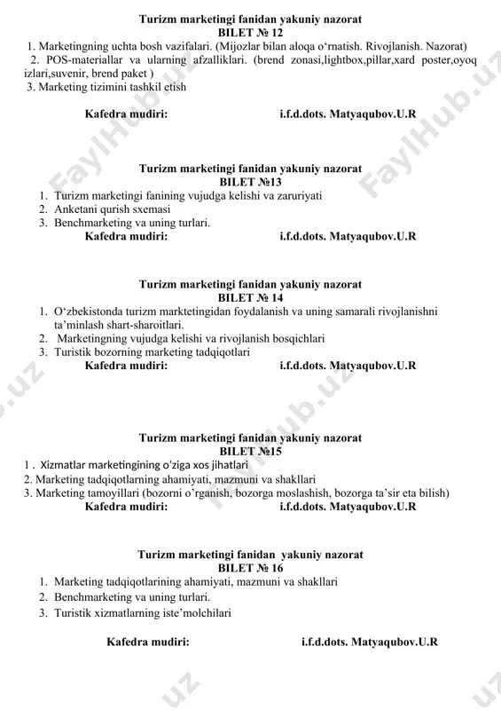 urizm marketingi fanidan yakuniy nazorat bilet № 16 1. marketing tadqiqotlarining ahamiyati, mazmuni va shakllari 2. benchmarketing va uning turlari. 3. turistik xizmatlarning iste’molchilari kafedra mudiri: i.f.d.dots. matyaqubov.u.r turizm marketingi fanidan yakuniy nazorat bilet №17 1. segmentlashga yondashuv va uning asosiy maqsadi. maqsadli bozorlar 2. marketing konsepsiyasi va uning ahamiyati 3. turizm marketingi fanining asosiy vazifalari va maqsadi. kafedra mudiri: i.f.d.dots. matyaqubov.u.r turizm marketingi fanidan yakuniy nazorat bilet № 18 1. marketing konsepsiyasi bosqichlari 2. tovar va xizmatlarning hayotiylik davri va ularni asosiy bosqichlari. 3. neyromarketing (audial,visual,kinestik,diskret,aromamarketing) kafedra mudiri: i.f.d.dots. matyaqubov.u.r turizm marketingi fanidan yakuniy nazorat bilet №19 1. marketingda strategik rejalashtirishning maqsadi va vazifalari 2. marketingda narx turlari va ularni qo‘llashning o‘ziga xos xususiyatlari 3. pos-materiallar va ularning afzalliklari (brend zonasi,lightbox,pillar,xard poster,oyoq izlari,suvenir, brend paket ) kafedra mudiri: i.f.d.dots. matyaqubov.u.r turizm marketingi fanidan yakuniy nazorat bilet №20 1. 5 w marketingda (sherrington metodikasi) 2. yangi tovarlar uchun narx strategiyalari …