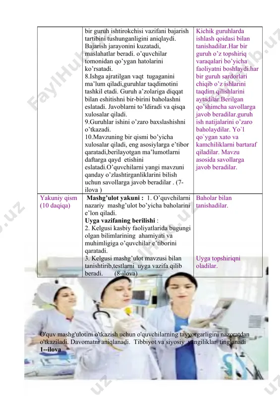 adilar.berilgan qo’shimcha savollarga javob beradilar.guruh ish natijalarini o’zaro baholaydilar. yo`l qo`ygan xato va kamchiliklarni bartaraf qiladilar. mavzu asosida savollarga javob beradilar. yakuniy qism (10 daqiqa) mashg’ulot yakuni : 1. o’quvchilarni nazariy mashg’ulot bo’yicha baholarini e’lon qiladi. uyga vazifaning berilishi : 2. kelgusi kasbiy faoliyatlaridа bugungi olgan bilimlarining ahаmiyati va muhimligiga o’quvchilar e’tiborini qaratadi. 3. kelgusi mashg’ulot mavzusi bilan tanishtirib,testlarni uyga vazifa qilib beradi. (8-ilova) baholar bilan tanishadilar. uyga topshiriqni oladilar. o'quv mashg'ulotini o'tkazish uchun o'quvchilarning tayyorgarligini nazoratdan o'tkaziladi. davomatni aniqlanadi. tibbiyot va siyosiy yangiliklar tinglanadi 1--ilova . 2-ilova 3-ilova baholash mezonlari № baho qo’yish qoidalari baho foizda 1 darsga tayyorgarligi dunyoviy va tibbiy yangiliklar bilan fikr almashishi o’tilgan mavzu bo’yicha javoblari 5 30 2 uy vazifasi bo’yicha 5 10 3 yangi mavzu: dori shakillari haqida tushuncha 5 50 4 darsda faol qatnashganligi, kichik guruhlarda olib borgan faoliyati 5 5 5 darsdagi xulqi uchun 5 5 hammasi : 100 86-100 baho …