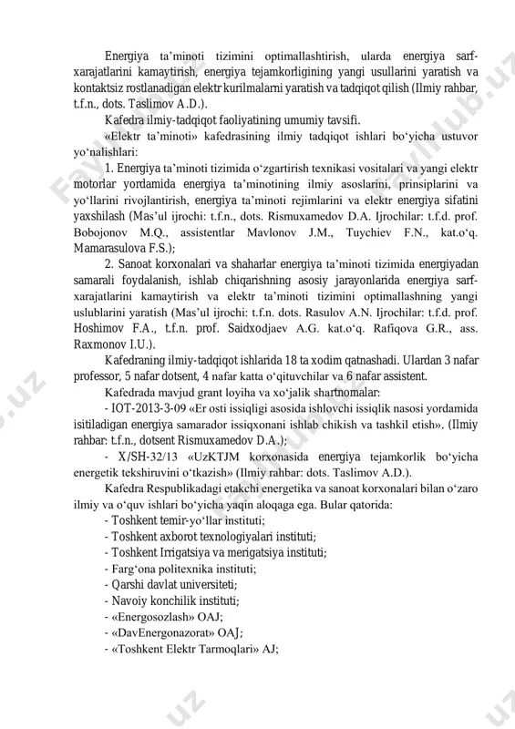professor, “energetika va avtomatika” instituti “sanoat energetikasi” laboratoriya mudiri. 2. bobojonov m.q. - t.f.d., professor, o‘zbekiston respublikasi intellektual mulk agentligi bosh direktori o‘rinbosari. 3. berdeshev a.s. – t.f.n., dotsent, toshkent irrigatsiya va meliratsiya institutida professor-o‘qituvchi. kafedraning xalqaro aloqalari: - moskva energetika instituti; - germaniya gelmut shmidt unversiteti; - germaniya gannover universiteti; - germaniya darmitadt texnika universiteti; - berlin texnika universiteti; - malayziya mara universiteti. kafedraning ishlab chiqarish korxonalari, o‘zrfa tarmoq institutlari, akademik litseylar va kollejlar bilan aloqalar, hamda hamkorlik shartnomalari mavjud. kafedra professor-o‘qituvchilari ilmiy-tadqiqot ishlarini olib boradi va kafedrada quyidagi iti yo‘nalishi mavjud. energiya ta’minoti tizimini optimallashtirish, ularda energiya sarf- xarajatlarini kamaytirish, energiya tejamkorligining yangi usullarini yaratish va kontaktsiz rostlanadigan elektr kurilmalarni yaratish va tadqiqot qilish (ilmiy rahbar, t.f.n., dots. taslimov a.d.). kafedra ilmiy-tadqiqot faoliyatining umumiy tavsifi. «elektr ta’minoti» kafedrasining ilmiy tadqiqot ishlari bo‘yicha ustuvor yo‘nalishlari: 1. energiya ta’minoti tizimida o‘zgartirish texnikasi vositalari va yangi elektr motorlar yordamida energiya ta’minotining …