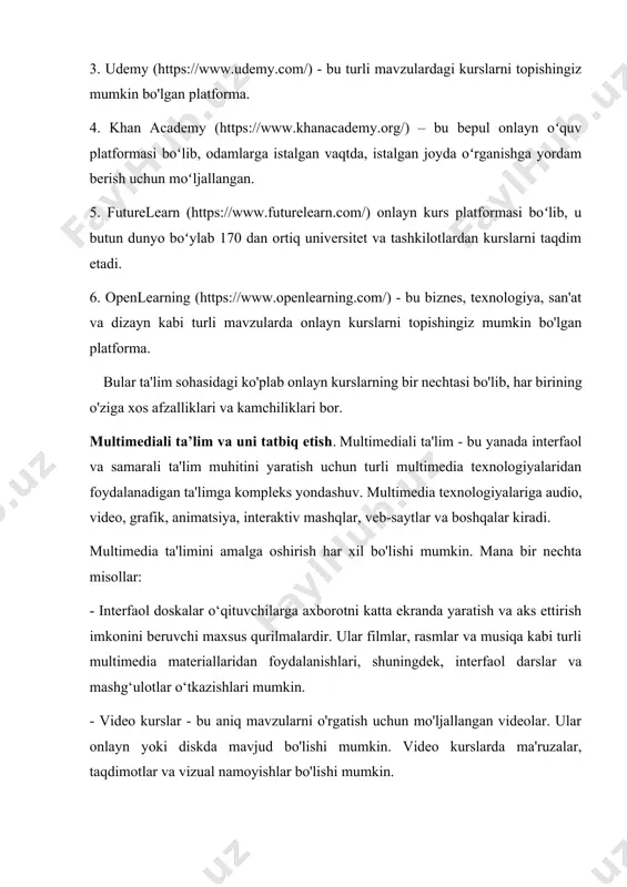 g.com/) - bu biznes, texnologiya, san'at va dizayn kabi turli mavzularda onlayn kurslarni topishingiz mumkin bo'lgan platforma. bular ta'lim sohasidagi ko'plab onlayn kurslarning bir nechtasi bo'lib, har birining o'ziga xos afzalliklari va kamchiliklari bor. multimediali ta’lim va uni tatbiq etish. multimediali ta'lim - bu yanada interfaol va samarali ta'lim muhitini yaratish uchun turli multimedia texnologiyalaridan foydalanadigan ta'limga kompleks yondashuv. multimedia texnologiyalariga audio, video, grafik, animatsiya, interaktiv mashqlar, veb-saytlar va boshqalar kiradi. multimedia ta'limini amalga oshirish har xil bo'lishi mumkin. mana bir nechta misollar: - interfaol doskalar o‘qituvchilarga axborotni katta ekranda yaratish va aks ettirish imkonini beruvchi maxsus qurilmalardir. ular filmlar, rasmlar va musiqa kabi turli multimedia materiallaridan foydalanishlari, shuningdek, interfaol darslar va mashg‘ulotlar o‘tkazishlari mumkin. - video kurslar - bu aniq mavzularni o'rgatish uchun mo'ljallangan videolar. ular onlayn yoki diskda mavjud bo'lishi mumkin. video kurslarda ma'ruzalar, taqdimotlar va vizual namoyishlar bo'lishi mumkin. - o'yinlar va simulyatsiyalar dasturlashtiriladigan o'yinlar bo'lib, o'quvchilarni …