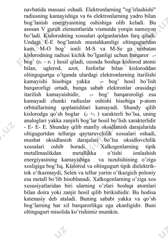 nda boshqa kislorod atomi bilan, uglerod, azot, fosforlar bilan kisloroddan oltingugurtga o’tganda ulardagi elektronlarning itarilishi kamayishi hisobiga yakka - bog’ hosil bo’lish barqarorligi ortadi, bunga sabab elektronlar orasidagi itarilish kamayaishidir, - bog’ barqaroroligi esa kamayadi chunki radiuslar oshishi hisobiga p-atom orbitallarining qoplanishlari kamayadi. shundy qilib kislorodga qo’sh boglar ( + ) xarakterli bo’lsa, uning analoglari yakka zanjirli bog’lar hosil bo’lish xarakterlidir - e- e- e. shunday qilib manfiy oksidlanish darajalarida oltigugurtdan tellurga qaytaruvchilik xossalari oshadi, musbat oksidlanish darajalari bo’lsa oksidlovchilik xossalari oshib boradi. xalkogenlarning tipik metallmaslikdan metallikka o’tishi ionlashish energiyasining kamayishiga va tuzulishining o’ziga xosligiga bog’liq. kislorod va oltingugurt tipik dielektrik-tok o’tkazmaydi, selen va tellur yarim o’tkazgich poloniy esa metall bo’lib hisoblanadi. xalkogenlarning o’ziga xos xususiyatlaridan biri ularning o’zlari boshqa atomlari bilan doira yoki zanjir hosil qilib birikishidir. bu hodisa katenasiy deb ataladi. buning sababi yakka va qo’sh bog’larning har xil barqarorlikga ega ekanligidir. buni oltingugurt misolida ko’rishimiz mumkin. yakka …