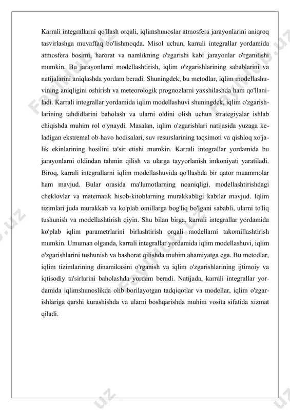 va ularni optimallashtirishda foydalidir. bundan tashqari, karrali integrallar meteorologik tadqiqotlarda ham keng qo'llaniladi. iqlim modellashuvi jarayonida, havoning harakatini va iqlim o'zgarishlarini tushunish uchun turli xil karrali integrallar qo'llaniladi. masalan, atmosferadagi gazlar va suv bug'larining tarqalishi, karrali integrallar yordamida ta'riflanadi. bu jarayonlar meteorologik prognozlar va iqlim o'zgarishlarining ta'sirlarini baholashda muhimdir. karrali integrallar, shuningdek, iqlim o'zgarishlariga ta'sir ko'rsatadigan tabiiy hodisalarni aniqlashda ishlatiladi. bu, iqlim o'zgarishlarining ko'plab omillari va ularning o'zaro ta'sirini aniqlashda muhimdir. geofizik jarayonlarda karrali integrallarni qo'llash, shuningdek, tabiiy resurslar, masalan, energiya manbalarini boshqarishda ham ahamiyatga ega. karrali integrallar yordamida, yer osti resurslarining joylashuvi va ularning iqtisodiy samaradorligini tahlil qilish mumkin. bu jarayonlarda karrali integrallarni qo'llash, resurslarni boshqarish va ularni optimal ishlatishda muhim rol o'ynaydi. iii. iqlim o'zgarishlari va karrali integrallar o'rtasidagi bog'lanish iqlim o'zgarishlari va karrali integrallar o'rtasidagi bog'lanish, zamonaviy ilmiy tadqiqotlarning muhim yo'nalishlaridan biridir. karrali integrallar, matematikada aniq bir funksiya yoki jarayonning ma'lum bir hududdagi qiymatini topish uchun qo'llaniladigan …