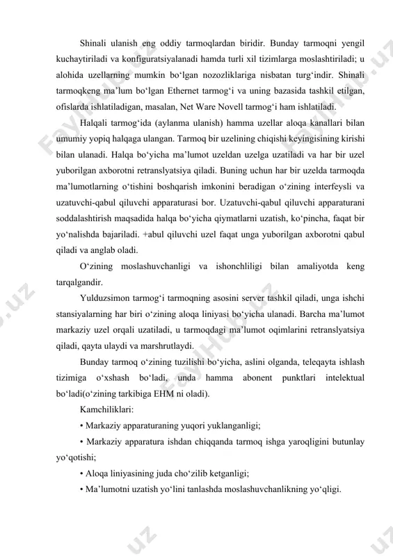 anadi hamda turli xil tizimlarga moslashtiriladi; u alohida uzellarning mumkin bo‘lgan nozozliklariga nisbatan turg‘indir. shinali tarmoqkeng ma’lum bo‘lgan ethernet tarmog‘i va uning bazasida tashkil etilgan, ofislarda ishlatiladigan, masalan, net ware novell tarmog‘i ham ishlatiladi. halqali tarmog‘ida (aylanma ulanish) hamma uzellar aloqa kanallari bilan umumiy yopiq halqaga ulangan. tarmoq bir uzelining chiqishi keyingisining kirishi bilan ulanadi. halqa bo‘yicha ma’lumot uzeldan uzelga uzatiladi va har bir uzel yuborilgan axborotni retranslyatsiya qiladi. buning uchun har bir uzelda tarmoqda ma’lumotlarning o‘tishini boshqarish imkonini beradigan o‘zining interfeysli va uzatuvchi-qabul qiluvchi apparaturasi bor. uzatuvchi-qabul qiluvchi apparaturani soddalashtirish maqsadida halqa bo‘yicha qiymatlarni uzatish, ko‘pincha, faqat bir yo‘nalishda bajariladi. +abul qiluvchi uzel faqat unga yuborilgan axborotni qabul qiladi va anglab oladi. o‘zining moslashuvchanligi va ishonchliligi bilan amaliyotda keng tarqalgandir. yulduzsimon tarmog‘i tarmoqning asosini server tashkil qiladi, unga ishchi stansiyalarning har biri o‘zining aloqa liniyasi bo‘yicha ulanadi. barcha ma’lumot markaziy uzel orqali uzatiladi, u tarmoqdagi ma’lumot oqimlarini retranslyatsiya qiladi, …