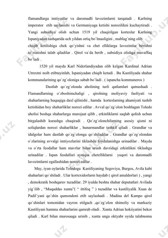 ning asosiy qismi ni soliqlardan norozi shaharliklar , hunarmandlar tashkil qiladi . grandlar va idalgolar ham dastlab qo`zg`olonga qo`shiladilar . grandlar qo`zg`olondan o`zlarining avvalgi imtiyozlarini tiklashda foydalanishga urinadilar . mayda va o`rta feodallar ham mavrlar bilan urush davridagi erkinlikni tiklashga urinadilar . ispan feodallari ayniqsa chetelliklarni yuqori va daromadli lavozimlarni egallashidan norozi edilar . may, iyun oylarida toledoga kastiliyaning segoviya, burgos, avila kabi shaharlari qo`shiladi . ular korrexidorlarni haydab ( qirol amaldorlari ) , yangi , demokratik boshqaruv tuzadilar. 29 iyulda beshta shahar deputatlari avilada yig`ilib , “muqaddas xunta”( “ ittifoq ” ) tuzadilar va kastiliyalik xuan de padil`yani qo`shin qumondoni etib saylashadi . madina del kampo qirol qo`shinlari tomonidan vayron etilgach ,qo`zg`olon shimoliy va markaziy kastiliyani hamma shaharlarini qamrab oladi . xunta adrian hokiiyatini bekor qiladi . karl bilan murosaaga urinib , xunta unga oktyabr oyida talabnoma yuboradi . talabnomada qirolning doim ispaniyada yashashi , lavozimlarga ispanlar tayinlanishi , …