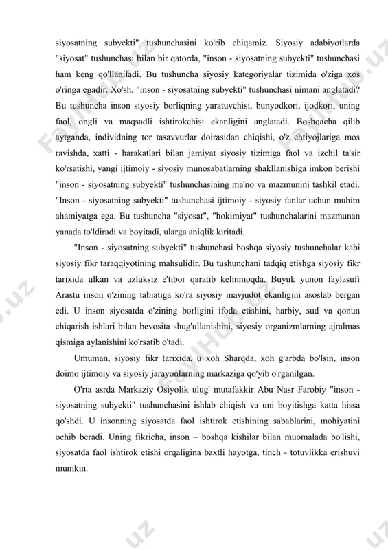 olik ulug' mutafakkir abu nasr farobiy "inson - siyosatning subyekti" tushunchasini ishlab chiqish va uni boyitishga katta hissa qo'shdi. u insonning siyosatda faol ishtirok etishining sabablarini, mohiyatini ochib beradi. uning fikricha, inson – boshqa kishilar bilan muomalada bo'lishi, siyosatda faol ishtirok etishi orqaligina baxtli hayotga, tinch - totuvlikka erishuvi mumkin. yangi davrda "inson - siyosatning subyekti" tushunchasining yanada rivojlantirilishi ingliz faylasufi j.lokk va boshqalarning nomi bilan bog'liqdir. j.lokkning ta'kidlashicha, siyosat, qonun - shaxs erkinligini ta'minlash va kengaytirishning asosiy vositasidir. u hech bir inson hech qayerda siyosat, qonun va qonuniylikka amal qilmasdan yashay olmaydi, deb hisoblaydi. umuman, siyosiy fikr tarixida birorta ham mutafakkir inson siyosatning subyekti ekanligini inkor etmagan. barcha mutafakkirlar inson ijtimoiy subyektgina emas, balki siyosiy subyekt ekanligini ham qayd qilganlar. darhaqiqat, inson - siyosatning subyektidir. u siyosat olamidagi o'zgarishlarni amalga oshirishga qodir bo'lgan buyuk zotdir. alloh taolo insonga ijtimoiy - siyosiy hodisalarni bilish, ularni o'zgartirish uchun aql - idrok …