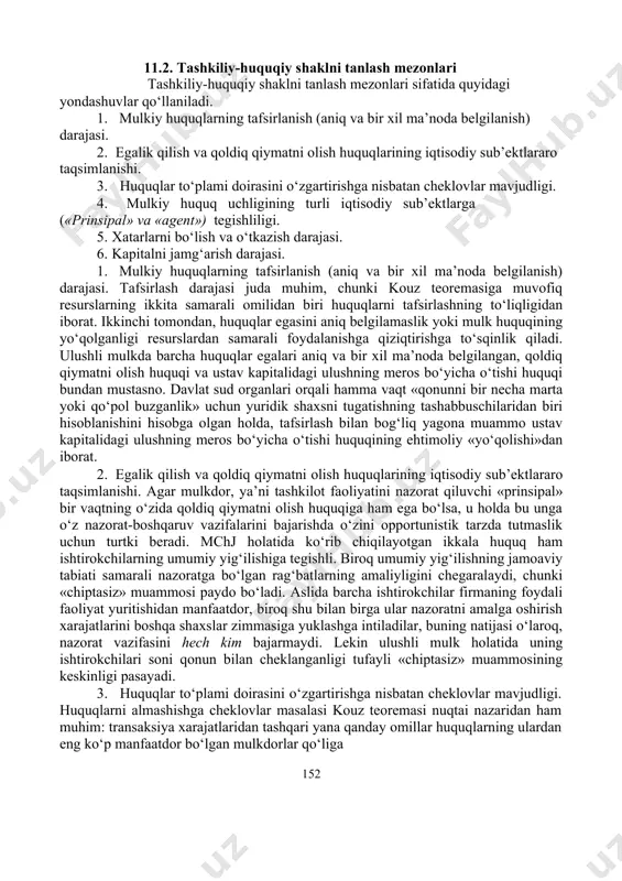 lash nuqtai nazaridan qanchalik optimalligiga oid savolga javob berish uchun tashkiliy-huquqiy shaklni tanlash mezonlaridan foydalanish mumkin. 11.1-jadval o‘zbekiston respublikasining fuqarolik kodeksida mulkiy xuquqlarning tavsiflanishi shaxs ulushli mulk birgalikdagi davlat mulk egalik qilish huquqi 154,207 219 225 foydalanish huquqi 154,207 219 225 tasarruf etish huquqi 154,207 218 225 179,180 xo‘jalik yuritish huquqi 176 tezkor boshqarish huquqi 178 151 11.2. tashkiliy-huquqiy shaklni tanlash mezonlari tashkiliy-huquqiy shaklni tanlash mezonlari sifatida quyidagi yondashuvlar qo‘llaniladi. 1. mulkiy huquqlarning tafsirlanish (aniq va bir xil ma’noda belgilanish) darajasi. 2. egalik qilish va qoldiq qiymatni olish huquqlarining iqtisodiy sub’ektlararo taqsimlanishi. 3. huquqlar to‘plami doirasini o‘zgartirishga nisbatan cheklovlar mavjudligi. 4. mulkiy huquq uchligining turli iqtisodiy sub’ektlarga («prinsipal» va «agent») tegishliligi. 5. xatarlarni bo‘lish va o‘tkazish darajasi. 6. kapitalni jamg‘arish darajasi. 1. mulkiy huquqlarning tafsirlanish (aniq va bir xil ma’noda belgilanish) darajasi. tafsirlash darajasi juda muhim, chunki kouz teoremasiga muvofiq resurslarning ikkita samarali omilidan biri huquqlarni tafsirlashning to‘liqligidan iborat. ikkinchi …