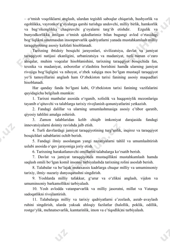 h voqeliklarining muayyan sabab va oqibatlari, ularning aniq shakl–tamoyillari va holati aniqlanadi. o‘zbekiston tarixi fani o‘tmishdagi iqtisodiy–ijtimoiy hayotning ahvoli, rivojlanishi xususiyatlari va tanazzulining sabablari hamda oqibatlarini o‘rganadi, ulardan kelajak uchun saboq va xulosa chiqaradi. bu esa kelajak avlodlar uchun dasturilamal bo‘ladi. o‘zbekiston tarixi fani ko‘p qirralik va xilma–xillik xususiyatiga ega. u jamiyat taraqqiyoti va inqirozlarining faqat bir tomoninigina emas, balki jamiyatning barcha tomonlarini uzviy o‘zaro bog‘liqlikda, bir butunlikda o‘rganadi. o‘zbekiston tarixi fani, mamlakatimizning hududida eng qadimgi davrlardan to hozirgacha kechgan voqeliklar, insoniyat hayoti va jamiyatning asosiy xususiyatlarini tahlil qiladi. uning o‘rganish predmetiga esa, mana shu makondagi turli voqea va hodisalar, ulardagi umumiy aloqadorlik va yaxlit birlik hamda qonuniyatlar hodisasi va jarayonlar, umuman, insonning yaratuvchanlik faoliyati kiradi. o‘tgan tarixiy–madaniy jarayonlar, voqealar va hodisalarni xalq hamda tarixiy shaxslar faoliyatisiz tasavvur etish mushkul. tarix fanining asosiy maqsadi – o‘tmish voqeliklarni anglash, ulardan tegishli saboqlar chiqarish, hushyorlik va ogohlikka, vayronkor g‘oyalarga qarshi turishga undovchi, …