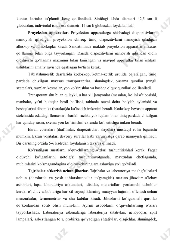’rsatishga imkon beradi. ekran vositalari (diafilmlar, diapozitivlar, slaydlar) mustaqil rolni bajarishi mumkin. ekran vositalari devoriy suratlar kabi zaruriyatga qarab namoyish qilinadi. bir darsning o’zida 5-6 kadrdan foydalanish tavsiya qilinadi. ko’rsatilgan suratlarni o’quvchilarning o’zlari tushuntirishlari kerak. faqat o’quvchi ko’iganlarini noto’g’ri tushuntirayotganda, mavzudan chetlaganda, muhimlarini ko’rmagandagina o’qituv-chining aralashuviga yo'l qo’yiladi. tajribalar o’tkazish uchun jihozlar. tajribalar va laboratoriya mashg’ulotlari uchun (darslarda va yosh tabiatshunoslar to’garagida) maxsus jihozlar: o’lchov asboblari, lupa, laboratoriya uskunalari, idishlar, materiallar, yordamchi asboblar kerak. o’lchov asboblariga har xil suyuqliklarning muayyan hajmini o’lchash uchun menzurkalar, termometrlar va shu kabilar kiradi. jihozlarni ko’igazmali qurollar do’konlaridan sotib olish mum-kin. ayrim asboblarni o’quvchilarning o’zlari tayyorlashadi. laboratoriya uskunalariga laboratoriya shtativlari, uchoyoqlar, spirt lampalari, asbestlangan to’r, probirka qo’yadigan shtativlar, qisqichlar, shuningdek, idishlar (probirkalar, shisha voronkalar, kolbalar), oq shisha pufakchalari, idishlar to’plami, choy stakanlari, lampochkalar va boshqalar kiradi. jonli tabiat burchagi. tabiatda davomli (uzoq vaqt davom etadigan) kuzatish va tajribalar o’tkazish uchun jonli tabiat burchagi tashkil qilinishi …