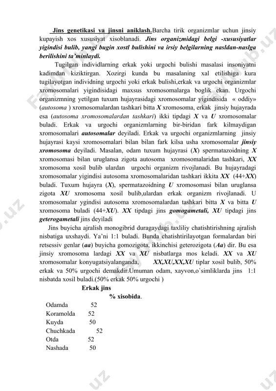 xix asr oxirida hujayraning tuzilishini va fiziologiyasini urganish, jinsiy hujayraning xosil bulishini urganish, xromosomalar doimiyligini bilish ishlari olib borildi. irsiyatning moddiy asosi hujayra yadrosidagi xromatin ekanligi aniklandi. konyugatsiyalashni anikladi va ulardan biri ota va ikkinchisi ona xromosoma ekanligi aniklandi. irsiyatning xromosoma ta’limoti jinsi aniklash va uning rivojlanishi bilan boglik masalalarni yechishga asos bulib xizmat kiladi. jins genetikasi va jinsni aniklash.barcha tirik organizmlar uchun jinsiy kupayish xos xususiyat xisoblanadi. jins organizmidagi belgi -xususiyatlar yigindisi bulib, yangi bugin xostl bulishini va irsiy belgilarning nasldan-naslga berilishini ta’minlaydi. tugilgan individlarning erkak yoki urgochi bulishi masalasi insoniyatni kadimdan kiziktirgan. xozirgi kunda bu masalaning xal etilishiga kura tugilayotgan individning urgochi yoki erkak bulishi,erkak va urgochi organizmlar xromosomalari yigindisidagi maxsus xromosomalarga boglik ekan. urgochi organizmning yetilgan tuxum hujayrasidagi xromosomalar yigindisida « oddiy» (autosoma ) xromosomalardan tashkari bitta x xromosoma, erkak jinsiy hujayrada esa (autosoma xromosomalardan tashkari) ikki tipdagi x va u xromosomalar buladi. erkak va urgochi organizmlarning …