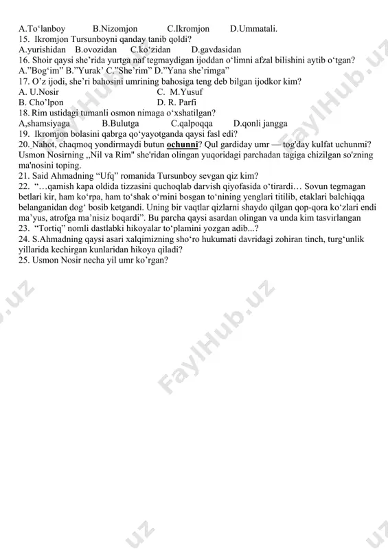ichadi? a.kleopatra b.fir’avn c.homer d.sezar 11. uch kitobdan iborat bo’lgan romanlar… a. tetralogiya c. memuar b. trilogiya d. epopeya 12. tohir malikning “shaytanat” romani qanday romanlar sirasiga kiradi? a. dilogiya c. trilogiya b. tetralogiya d. she’riy roman 13. tursunboy ko‘proq nimani o‘ylardi? a.ertasini b.taqdirini c.onasini d.onasi olib keladigan ovqatni 14. asarda kim jannat xolaga po‘k ildizdan o‘tin chiqmasligini va olov bo‘lmasligini aytgan? a.to‘lanboy b.nizomjon c.ikromjon d.ummatali. 15. ikromjon tursunboyni qanday tanib qoldi? a.yurishidan b.ovozidan c.ko‘zidan d.gavdasidan 16. shoir qaysi she’rida yurtga naf tegmaydigan ijoddan o‘limni afzal bilishini aytib o‘tgan? a.”bog‘im” b.”yurak’ c.”she’rim” d.”yana she’rimga” 17. o’z ijodi, she’ri bahosini umrining bahosiga teng deb bilgan ijodkor kim? a. u.nosir c. m.yusuf b. cho’lpon d. r. parfi 18. rim ustidagi tumanli osmon nimaga o‘xshatilgan? a,shamsiyaga b.bulutga c.qalpoqqa d.qonli jangga 19. ikromjon bolasini qabrga qo‘yayotganda qaysi fasl edi? 20. nahot, chaqmoq yondirmaydi butun ochunni? qul gardiday umr — tog'day kulfat uchunmi? usmon nosirning …