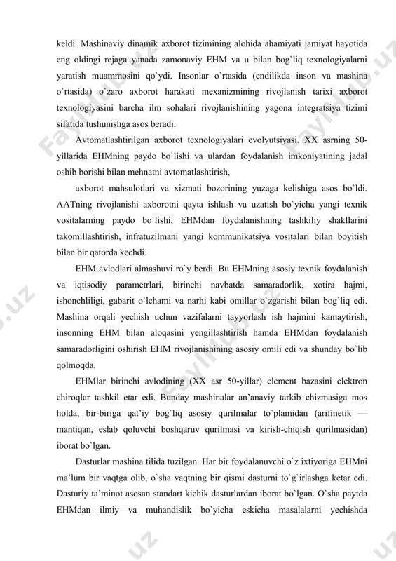 ish uchun vazifalarni tayyorlash ish hajmini kamaytirish, insonning ehm bilan aloqasini yengillashtirish hamda ehmdan foydalanish samaradorligini oshirish ehm rivojlanishining asosiy omili edi va shunday bo`lib qolmoqda. ehmlar birinchi avlodining (xx asr 50-yillar) element bazasini elektron chiroqlar tashkil etar edi. bunday mashinalar an’anaviy tarkib chizmasiga mos holda, bir-biriga qat’iy bog`liq asosiy qurilmalar to`plamidan (arifmetik — mantiqan, eslab qoluvchi boshqaruv qurilmasi va kirish-chiqish qurilmasidan) iborat bo`lgan. dasturlar mashina tilida tuzilgan. har bir foydalanuvchi o`z ixtiyoriga ehmni ma’lum bir vaqtga olib, o`sha vaqtning bir qismi dasturni to`g`irlashga ketar edi. dasturiy ta’minot asosan standart kichik dasturlardan iborat bo`lgan. o`sha paytda ehmdan ilmiy va muhandislik bo`yicha eskicha masalalarni yechishda foydalanishgan. birinchi avlod mashinalari nisbatan keng o`lchami, energiyani ko`p sarflashi, sustroq harakatlanishi va ishonchliligining pastligi bilan ajralib turar edi. ikkinchi avlod ehmlar yarim o`tkazgichlarga asoslanib, xx asrning 50-yillari oxiri va 60-yillar boshlarida yaratilgan. mazkur ehmlar avlodi markazlashmagan holda kirish-chiqishni boshqaruv xususiyatiga ega bo`lgan. bu turli tashqi …