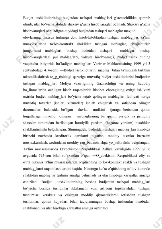 umlar, keraksiz va eskirgan moddiy qiymatliklarni sotishdan tushgan tushumlar, qonun hujjatlari bilan taqiqlanmagan boshqa tushumlar hisobidan shakllanadi va ular hisobiga xarajatlar amalga oshiriladi. budjet tashkilotlari yuqorida keltirilgan manbalar bo’yicha budjetdan tashqari mablag‗lardan foydalanadi. ya'ni har bir manba bo’yicha alohida shaxsiy hisobvaraqlar belgilangan tartibda moliya organlari tomonidan ochiladi va gazna dasturiga kiritiladi. moliya organlari tomonidan budjet tashkilotlarining budjetdan tashqari mablag‗lari uchun hisobvaraqlari quyidagi hujjatlar asosida ochiladi: a) moliya organi rahbari yoki uning o’rnini bosuvchi shaxsning ruxsat beruvchi yozuvi qo‗yilgan budjetdan mablag oluvchining arizasi. agar, budjetdan mablag‗ oluvchi bir vaqtning o’zida yuridik shaxs maqomiga ega bo’lmagan, quyi budjetdan mablag oluvchilar uchun budjet mablaglarini taqsimlovchi bo’lsa, tegishli shaxsiy hisobvaraqlar ochish uchun bir nusxada ariza, unga ilova qilib xizmat ko’rsatiladigan quyi budjetdan mablag oluvchilarning ro’yxati taqdim etiladi. b) budjetdan tashqari mablaglarning tushumlari va xarajatlari limiti ko’rsatilgan (tushumlari va mablag‗larning xarajat qilinish yo’nalishlari limitlanmagan byudjetdan tashqari mablag‗lari bundan mustasno) tegishli smeta xarajatlarining nusxasi. bunda, yuridik …