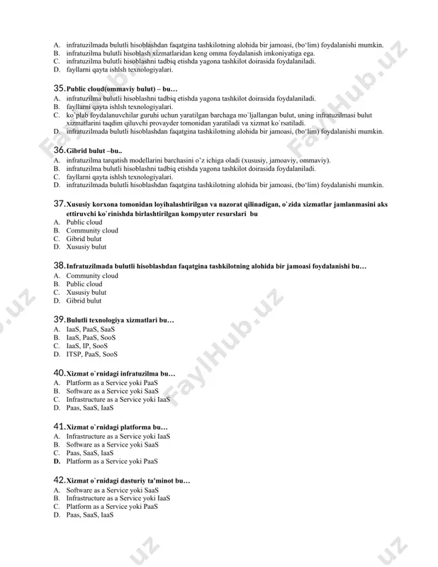 alanishi mumkin. b. infratuzilma bulutli hisoblash xizmatlaridan keng omma foydalanish imkoniyatiga ega. c. xususiy korxona tomonidan loyihalashtirilgan va nazorat qilinadigan, o`zida xizmatlar jamlanmasini aks ettiruvchi ko`rinishda birlashtirilgan kompyutеr rеsurslari d. fayllarni qayta ishlsh texnologiyalari. 34. community cloud (jamoaviy bulut) – bu… a. infratuzilmada bulutli hisoblashdan faqatgina tashkilotning alohida bir jamoasi, (bo‘lim) foydalanishi mumkin. b. infratuzilma bulutli hisoblash xizmatlaridan keng omma foydalanish imkoniyatiga ega. c. infratuzilma bulutli hisoblashni tadbiq etishda yagona tashkilot doirasida foydalaniladi. d. fayllarni qayta ishlsh texnologiyalari. 35. public cloud(ommaviy bulut) – bu… a. infratuzilma bulutli hisoblashni tadbiq etishda yagona tashkilot doirasida foydalaniladi. b. fayllarni qayta ishlsh texnologiyalari. c. ko`plab foydalanuvchilar guruhi uchun yaratilgan barchaga mo`ljallangan bulut, uning infratuzilmasi bulut xizmatlarini taqdim qiluvchi provaydеr tomonidan yaratiladi va xizmat ko`rsatiladi. d. infratuzilmada bulutli hisoblashdan faqatgina tashkilotning alohida bir jamoasi, (bo‘lim) foydalanishi mumkin. 36. gibrid bulut –bu.. a. infratuzilma tarqatish modellarini barchasini o’z ichiga oladi (xususiy, jamoaviy, ommaviy). b. infratuzilma bulutli …