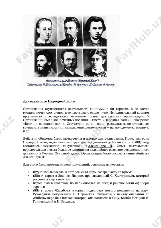 00 членов, а сочувствовало около 5 тыс. исполнительный комитет продумывал и осуществлял основные планы деятельности организации. у организации было два печатных издания – газета «народная воля» и обозрение «вестник народной воли». структурно организация разделялась по отдельным группам, в зависимости от направления деятельности – на молодежную, военную и др. действия общества были засекречены и жестко централизованы. после разгрома народной воли, отдельные ее структуры продолжали действовать, и в 1887 году состоялось неудачное покушение на александра іі. опыт деятельности народовольцев оказал большое влияние на дальнейшее развитие революционного движения в россии. основной целью организации было осуществление убийства александра іі. для этого было проведено семь покушений, основные из которых: · 1879 г. взрыв поезда, в котором ехал царь, возвращаясь из крыма; · 1880 г. взрыв в зимнем дворце, произведенный с. халтуриным, который устроился туда столяром; · взрыв был в столовой, но царь опоздал на обед и ранены были офицеры охраны; · 1881 г. арест желябова …