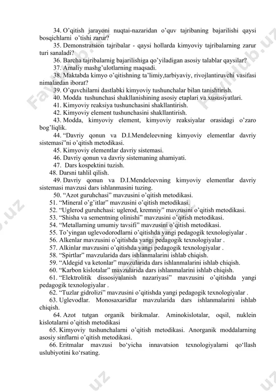 jribalarga qo’yilgan talablar. 32. o’quv tajribaning o’qitish jarayonida qo’llanishi. 33. laboratoriya tajribalarining xillari. laboratoriya tajribasining darsdagi muvafaqqiyati nimalarga bog’liq? 34. o’qitish jarayoni nuqtai-nazaridan o’quv tajribaning bajarilishi qaysi bosqichlarni o’tishi zarur? 35. demonstratsion tajribalar - qaysi hollarda kimyoviy tajribalarning zarur turi sanaladi? 36. barcha tajribalarnig bajarilishiga qo’yiladigan asosiy talablar qaysilar? 37. amaliy mashg’ulotlarning maqsadi. 38. maktabda kimyo o’qitishning ta’limiy,tarbiyaviy, rivojlantiruvchi vasifasi nimalardan iborat? 39. o’quvchilarni dastlabki kimyoviy tushunchalar bilan tanishtirish. 40. modda tushunchasi shakllanishining asosiy etaplari va хususiyatlari. 41. kimyoviy reaksiya tushunchasini shakllantirish. 42. kimyoviy element tushunchasini shakllantirish. 43. modda, kimyoviy element, kimyoviy reaksiyalar orasidagi o’zaro bog’liqlik. 44. “davriy qonun va d.i.mendeleevning kimyoviy elementlar davriy sistemasi”ni o’qitish metodikasi. 45. kimyoviy elementlar davriy sistemasi. 46. davriy qonun va davriy sistemaning ahamiyati. 47. dars kospektini tuzish. 48. darsni tahlil qilish. 49. davriy qonun va d.i.mendeleevning kimyoviy elementlar davriy sistemasi mavzusi dars ishlanmasini tuzing. 50. “azot guruhchasi” mavzusini o’qitish metodikasi. 51. “mineral o’g’itlar” mavzusini …
