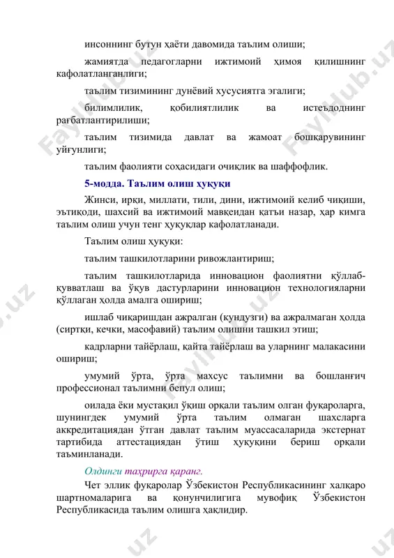 таъминланади. олдинги таҳрирга қаранг. чет эллик фуқаролар ўзбекистон республикасининг халқаро шартномаларига ва қонунчилигига мувофиқ ўзбекистон республикасида таълим олишга ҳақлидир. (5-модданинг учинчи қисми ўзбекистон республикасининг 2021 йил 21 апрелдаги ўрқ-683-сонли қонуни таҳририда — қонунчилик маълумотлари миллий базаси, 21.04.2021 й., 03/21/683/0375-сон) ўзбекистон республикасида доимий яшаётган фуқаролиги бўлмаган шахслар таълим олиш учун ўзбекистон республикаси фуқаролари билан тенг ҳуқуқларга эга. 2-боб. таълим тизими, турлари ва шакллари 6-модда. таълим тизими таълим тизими: давлат таълим стандартларини, давлат таълим талабларини, ўқув режалари ва ўқув дастурларини; давлат таълим стандартларини, давлат таълим талаблари ва ўқув дастурларини амалга оширувчи таълим ташкилотларини; таълим сифатини баҳолашни амалга оширувчи ташкилотларни; таълим тизимининг фаолият кўрсатиши ва ривожланишини таъминлаш учун зарур бўлган тадқиқот ишларини бажарувчи илмий-педагогик муассасаларни; таълим соҳасидаги давлат бошқаруви органларини, шунингдек уларнинг тасарруфидаги ташкилотларни ўз ичига олади. таълим тизими ягона ва узлуксиздир. 7-модда. таълим турлари таълим турлари қуйидагилардан иборат: мактабгача таълим ва тарбия; умумий ўрта ва ўрта махсус таълим; профессионал таълим; олий таълим; …