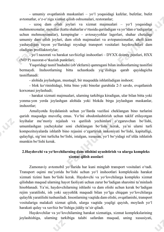 chamdagi maydonchalar, manzara tomosha qilinadigan maydonchalar, umumiy ovqatlanish va savdo muassasalari, tarixiy joylar, bog‘lar, muzeylar, qo‘riqxonalar, umumiy dam olish joylari oldidagi avtomobil qo‘yish joylari; - jamoat transporti bilan xizmat qilish inshootlari, avtostansiyalar, avtobus bekatlari; - avtomobillarga texnik xizmat ko‘rsatish inshootlari – avtoyoqilg‘i quyish shahobchalari (ayqsh), texnik xizmat shahobchalari (txsh), texnik yordam punktlari (typ), avtomobillarni yuvish punktlari (asosan, shaharga kirish joylarida); - umumiy ovqatlanish maskanlari – yo‘l yoqasidagi kafelar, bufetlar, bufet avtomatlar, o‘z-o‘ziga xizmat qilish oshxonalari, restoranlar; - uzoq dam olish joylari va xizmat majmualari – yo‘l yoqasidagi mehmonxonalar, motellar (katta shaharlar o‘rtasida quriladigan va yo‘ldan o‘tadiganlar uchun mehmonxonalar), kempinglar – avtosayyohlar lagerlari, shahar chetidagi umumiy dam olish joylari, dam olish majmualari va avtopansionatlar, aholi kam yashaydigan rayon yo‘llaridagi reysdagi transport vositalari haydovchilari dam oladigan profilaktoriylar; - yo‘l nazorati va harakat xavfsizligi inshootlari – dyxx doimiy postlari, hxx (no‘p) nazorat-o‘tkazish punktlari; yuqoridagi tasnif hududni (ob’ektlarni) qamragani bilan inshootlarning tasnifini bermaydi. inshootlarning …