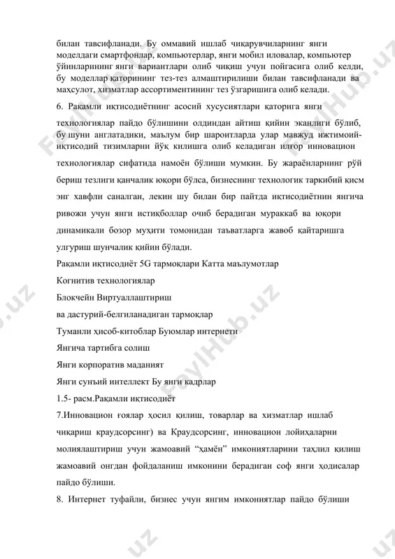нги мобил иловалар, компьютер ўйинларининг янги вариантлари олиб чиқиш учун пойгасига олиб келди, бу моделлар қаторининг тез-тез алмаштирилиши билан тавсифланади ва маҳсулот, хизматлар ассортиментининг тез ўзгаришига олиб келади. 6. рақамли иқтисодиётнинг асосий хусусиятлари қаторига янги технологиялар пайдо бўлишини олдиндан айтиш қийин эканлиги бўлиб, бу шуни англатадики, маълум бир шароитларда улар мавжуд ижтимоий-иқтисодий тизимларни йўқ килишга олиб келадиган илғор инновацион технологиялар сифатида намоён бўлиши мумкин. бу жараёнларнинг рўй бериш тезлиги қанчалик юқори бўлса, бизнеснинг технологик таркибий қисм энг хавфли саналган, лекин шу билан бир пайтда иқтисодиётнин янгича ривожи учун янги истиқболлар очиб берадиган мураккаб ва юқори динамикали бозор муҳити томонидан таъватларга жавоб қайтаришга улгуриш шунчалик қийин бўлади. рақамли иқтисодиёт 5g тармоқлари катта маълумотлар когнитив технологиялар блокчейн виртуаллаштириш ва дастурий-белгиланадиган тармоқлар туманли ҳисоб-китоблар буюмлар интернети янгича тартибга солиш янги корпоратив маданият янги сунъий интеллект бу янги кадрлар 1.5- расм.рақамли иқтисодиёт 7.инновацион ғоялар ҳосил қилиш, товарлар ва хизматлар ишлаб чиқариш краудсорсинг) ва краудсорсинг, …