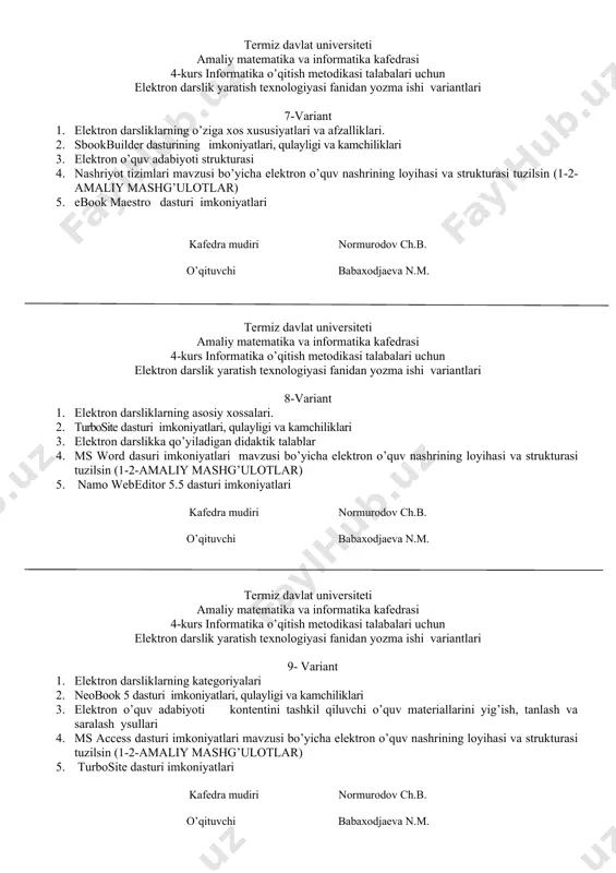 dan yozma ishi variantlari 7-variant 1. elеktron darsliklarning o’ziga xos xususiyatlari va afzalliklari. 2. sbookbuilder dasturining imkoniyatlari, qulayligi va kamchiliklari 3. elektron o’quv adabiyoti strukturasi 4. nashriyot tizimlari mavzusi bo’yicha elektron o’quv nashrining loyihasi va strukturasi tuzilsin (1-2-amaliy mashg’ulotlar) 5. ebook maestro dasturi imkoniyatlari kafedra mudiri normurodov ch.b. o’qituvchi babaxodjaeva n.m. termiz davlat universiteti amaliy matematika va informatika kafedrasi 4-kurs informatika o’qitish metodikasi talabalari uchun elektron darslik yaratish texnologiyasi fanidan yozma ishi variantlari 8-variant 1. elеktron darsliklarning asosiy xossalari. 2. turbosite dasturi imkoniyatlari, qulayligi va kamchiliklari 3. elеktron darslikka qo’yiladigan didaktik talablar 4. ms word dasuri imkoniyatlari mavzusi bo’yicha elektron o’quv nashrining loyihasi va strukturasi tuzilsin (1-2-amaliy mashg’ulotlar) 5. namo webeditor 5.5 dasturi imkoniyatlari kafedra mudiri normurodov ch.b. o’qituvchi babaxodjaeva n.m. termiz davlat universiteti amaliy matematika va informatika kafedrasi 4-kurs informatika o’qitish metodikasi talabalari uchun elektron darslik yaratish texnologiyasi fanidan yozma ishi variantlari 9- variant 1. elеktron darsliklarning katеgoriyalari 2. …
