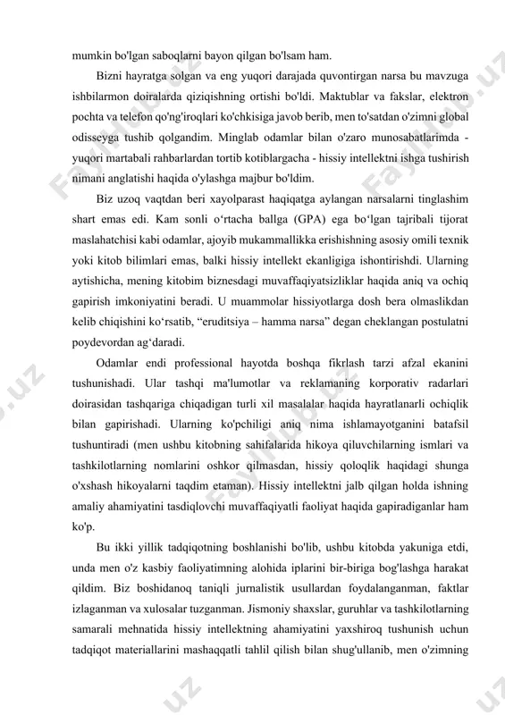 i, unda men o'z kasbiy faoliyatimning alohida iplarini bir-biriga bog'lashga harakat qildim. biz boshidanoq taniqli jurnalistik usullardan foydalanganman, faktlar izlaganman va xulosalar tuzganman. jismoniy shaxslar, guruhlar va tashkilotlarning samarali mehnatida hissiy intellektning ahamiyatini yaxshiroq tushunish uchun tadqiqot materiallarini mashaqqatli tahlil qilish bilan shug'ullanib, men o'zimning kelib chiqishimga - universitet psixologi ishiga qaytishga majbur bo'ldim. bundan tashqari, yuzlab turli kompaniyalardan olingan yangi ma'lumotlarning ilmiy tahlili men yoki mening ko'rsatmalarim bilan amalga oshirildi. bizni bu qadamga hissiy intellekt miqdorini aniqlash uchun mos keladigan aniq o'lchov birligini joriy etish zarurati sabab bo'ldi. bu tadqiqot menga aspirant, keyin esa garvard universitetida o‘qituvchi bo‘lganimda tadqiqot loyihasida qatnashganimni eslatdi. bu ish iqning mistik kuchiga shubha qilish uchun deyarli birinchi urinish bo'ldi - muvaffaqiyat faqat aql bilan belgilanadi degan noto'g'ri, ammo keng tarqalgan e'tiqod. ushbu tadqiqotlar tufayli yangi sanoat paydo bo'ldi, u endi haqiqiy mini sanoatga aylandi. uning vakillari faoliyatning turli sohalarida va har qanday tashkilotda odamlarning …