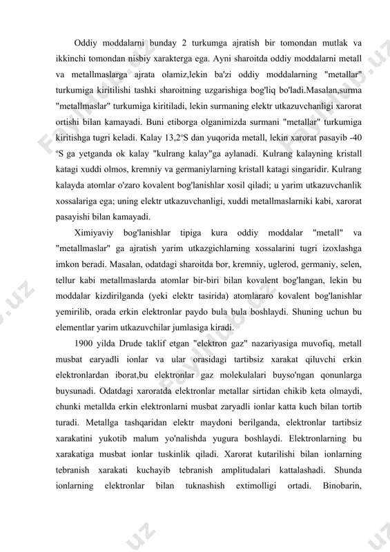 agi xaroratda elektronlar metallar sirtidan chikib keta olmaydi, chunki metallda erkin elektronlarni musbat zaryadli ionlar katta kuch bilan tortib turadi. metallga tashqaridan elektr maydoni berilganda, elektronlar tartibsiz xarakatini yukotib malum yo'nalishda yugura boshlaydi. elektronlarning bu xarakatiga musbat ionlar tuskinlik qiladi. xarorat kutarilishi bilan ionlarning tebranish xarakati kuchayib tebranish amplitudalari kattalashadi. shunda ionlarning elektronlar bilan tuknashish extimolligi ortadi. binobarin, elektronlarning malum yo'nalish sari xarakati kiyinlashadi. boshkacha aytganda, metallning elektr utkazuvchanligi xarorat ortganda kamayadi. metallarning tuzilishi xaqida zonalar nazariyasi xam metallarda erkin elektronlar borligini etirof etadi. bu nazariya asosida kuyidagi mo'loxazalar bor: metallning kristall panjarasidagi musbat ionlar bir-biridan bir xil uzoqlikda va malum tartib bilan joylashgani uchun bu ionlar bir xil elektr maydon xosil qiladi. doimo xarakatda bo'lgan erkin elektronlar musbat zaryadli ionlarga yaqinlashganida elektronlarning potensial energiyasi minimal kiymatga ega bo'ladi. metallardan "asl" metallar oltin, platina, kumush, (bazan mis, kalay, simob) tabiatda erkin, yani tugma xolatda uchraydi. metallarning asosiy massasi yer kobigida …