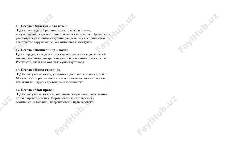 ода, различные предметы в прошлом и сегодня, учить использовать в речи исторические названия, активизировать и дополнить представления детей о быте наших предков. 14. беседа на тему «библиотека» цель: рассказать детям, как создаются книги и кем, продолжать знакомить с работой библиотеки. воспитывать уважение к труду взрослых, активизировать словарь. 15. беседа «хлеб - всему голова» цель: продолжать знакомить детей с различными профессиями, рассказать о профессии хлебороба, ее значимости. развивать интерес к различным профессиям, воспитывать уважение к людям труда, бережное отношение к хлебу. 16. беседа «хвастун – это кто?» цель: учить детей различать хвастовство и шутку, преувеличение, видеть отрицательное в хвастовстве. предложить рассмотреть различные ситуации, увидеть, как воспринимают хвастовство окружающие, как относятся к хвастунам. 17. беседа «волшебница – вода» цель: предложить детям рассказать о значении воды в нашей жизни, обобщить, конкретизировать и дополнить ответы ребят. рассказать, где и в каком виде существует вода. 18. беседа «наша столица» цель: актуализировать, уточнить и дополнить знания …