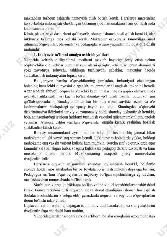 ladi. zarur bulgan xolatlarda imkoniyati cheklangan bolalarga ayrim o’quvchilar tomonidan bildirilayotgan salbiy munosabatlarni butun sinf bilan muxokama qilish o’rinli hisoblanadi. ijobiy natijaga erishish uchun oxirigacha kurashish lozim. har bir muhokamada bolalarning yutuqlarining uning avvalgi yutuqlariga solishtirib, qayd etib, ta’kidlab borish muximdir. o’quvchilar bilan turli xildagi anketalar va psixologik testlar o’tkazishda bolaning irqiga, ijtimoiy kelib chiqishga jinsi va nogironlikka oid savollarni bermaslik ayni muddao. o’quvchilar ishlarini va ularning yutuqlarini barcha soxalarida maktab va maktabdan tashqari ishlarda namoyish qilib borish kerak. darslarga materiallar tayyorlashda imkoniyati cheklangan bolaning ijod namunalarini ham qo’llash juda katta samara beradi. kitob, plakatlar va dasturlarni qo’llayotib, shunga ishonch hosil qilish kerakki, ular inklyuziv ta’limga mos kelishi kerak. maktablar oshkoralik tamoyiliga amal qilinishi, o’quvchilar, ota-onalar va pedagoglar o’zaro yaqindan muloqat qila olishi muhimdir. 1. inklyuziv ta’limni amalga oshirish yo’llari yuqorida keltirib o’tilganlarni tavsilarni maktab hayotiga joriy etish uchun o’qituvchilar o’quvchilar bilan har kuni ularni qiziqtiruvchi, ular uchun ahamiyatli yoki …