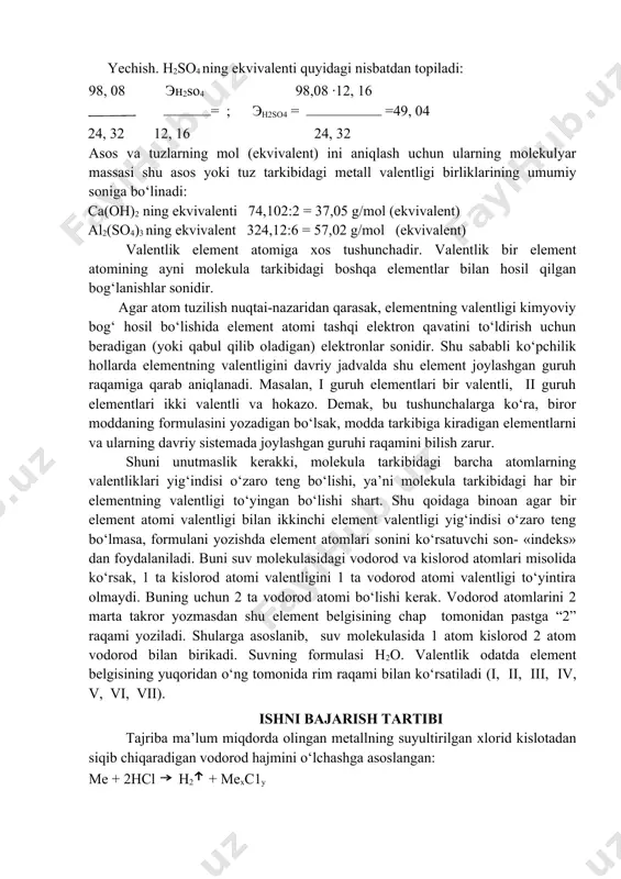 24,32 grami bilan 98, 08g sulfat kislota reaksiyaga kirishadi. sulfat kislotaning ekvivalentini aniqlang. yechish. н2so4 ning ekvivalenti quyidagi nisbatdan topiladi: 98, 08 эн2so4 98,08 ∙12, 16 = ; эh2so4 = =49, 04 24, 32 12, 16 24, 32 asos va tuzlarning mol (ekvivalent) ini aniqlash uchun ularning molekulyar massasi shu asos yoki tuz tarkibidagi metall valentligi birliklarining umumiy soniga bo‘linadi: сa(oh)2 ning ekvivalenti 74,102:2 = 37,05 g/mol (ekvivalent) al2(so4)3 ning ekvivalent 324,12:6 = 57,02 g/mol (ekvivalent) valentlik element atomiga xos tushunchadir. valentlik bir element atomining ayni molekula tarkibidagi boshqa elementlar bilan hosil qilgan bog‘lanishlar sonidir. agar atom tuzilish nuqtai-nazaridan qarasak, elementning valentligi kimyoviy bog‘ hosil bo‘lishida element atomi tashqi elektron qavatini to‘ldirish uchun beradigan (yoki qabul qilib oladigan) elektronlar sonidir. shu sababli ko‘pchilik hollarda elementning valentligini davriy jadvalda shu element joylashgan guruh raqamiga qarab aniqlanadi. masalan, i guruh elementlari bir valentli, ii guruh elementlari ikki valentli va hokazo. demak, bu …