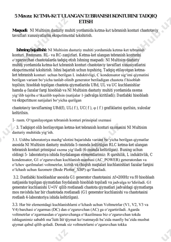 i. 3.2. dastlabki hisoblashlar asosida g1 generator chastotasini f=200hz va f0 hisoblash natijasida topilgan qiymatidan foydalanib hisoblab topiladi va jadvalga to‘ldiriladi. g1 generator kuchlanishi u=1v qilib rostlanadi chastota qiymatlari jadvaldagi qiymatlarga mos ravishda har bir chastotada rostlanadi (g1 generator kuchlanishi va chastotasini rostlash 4-laboratoriya ishida keltirilgan). 3.3. har bir elementdagi kuchlanishlarni o‘lchash uchun voltmetrlar (v1, v2, v3 va v4) barchasi o‘zgarmas (dc) dan o‘zgaruvchan (ac) ga o‘zgartiriladi. agarda voltmetrlar o‘zgarmasdan o‘zgaruvchanga o‘tkazilmasa biz o‘zgaruvchan tokda ishlaganimiz sababli ma’lum bir qiymat ko‘rsatmaydi ba’zida manfiy ba’zida musbat qiymat qabul qilib qoladi. demak siz voltmetrlarni o‘zgaruvchan tokka 5 mavzu: kеtma-kеt ulangan tеbranish konturini tadqiq etish moslashtirishingiz lozim. rasmda keltirilgan rlc ketma-ket ulangan tebranish konturi prinsipial sxemasida v1 va v2 voltmetrlari qo‘llanilgan bu uls da yig‘ishda ham foydalanish uchun berilgan, unda 2 ta voltmetr orqali barcha qiymatlarni navbatma- navbat v2 voltmetrdan foydalanib kuchlanishlarni o‘lchash mumkin. biroq, biz ni multisim dasturiy muhitida qurilmalarni yetarli miqdorda …