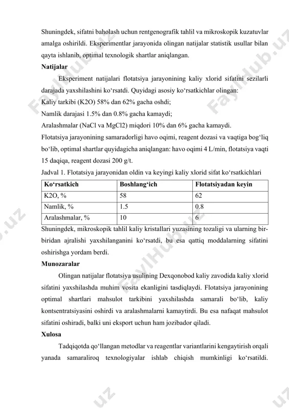 aydi; aralashmalar (nacl va mgcl2) miqdori 10% dan 6% gacha kamaydi. flotatsiya jarayonining samaradorligi havo oqimi, reagent dozasi va vaqtiga bog‘liq bo‘lib, optimal shartlar quyidagicha aniqlangan: havo oqimi 4 l/min, flotatsiya vaqti 15 daqiqa, reagent dozasi 200 g/t. jadval 1. flotatsiya jarayonidan oldin va keyingi kaliy xlorid sifat ko‘rsatkichlari ko‘rsatkich boshlang‘ich flotatsiyadan keyin k2o, % 58 62 namlik, % 1.5 0.8 aralashmalar, % 10 6 shuningdek, mikroskopik tahlil kaliy kristallari yuzasining tozaligi va ularning bir-biridan ajralishi yaxshilanganini ko‘rsatdi, bu esa qattiq moddalarning sifatini oshirishga yordam berdi. munozaralar olingan natijalar flotatsiya usulining dexqonobod kaliy zavodida kaliy xlorid sifatini yaxshilashda muhim vosita ekanligini tasdiqlaydi. flotatsiya jarayonining optimal shartlari mahsulot tarkibini yaxshilashda samarali bo‘lib, kaliy kontsentratsiyasini oshirdi va aralashmalarni kamaytirdi. bu esa nafaqat mahsulot sifatini oshiradi, balki uni eksport uchun ham jozibador qiladi. xulosa tadqiqotda qo‘llangan metodlar va reagentlar variantlarini kengaytirish orqali yanada samaraliroq texnologiyalar ishlab chiqish mumkinligi ko‘rsatildi. shuningdek, laboratoriya sharoitidagi natijalar …