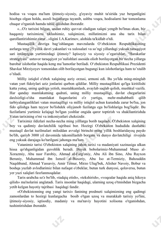 motlar beriladi. o‘zbekiston respublikasi prezidenti shavkat mirziyoyev tomonidan olib borilayotgan bugungi kun islohotlariga ham to’xtalib o’tiladi. milliy istiqlol o'zbek xalqining asriy orzusi, armoni edi. bu yo'lda ming-minglab vatan yurt fidoiylari aziz jonlarini qurbon qildilar. milliy mustaqillikni qo'lga kiritilishi katta yutuq, uning qadriga yetish, mustahkamlash, avaylab saqlab qolish, mushkul vazifa. har qanday mamlakatning qudrati, uning milliy mustaqilligi, davlat chegarlarini daxlsizligi-o'sha mamlakat fuqarolarini o'z yurtiga, mehr-muhabbatli qilib tarbiyalanganliklari vatan mustaqilligi va milliy istiqlol uchun kurashda zarur bo'lsa, jon fido qilishga ham tayyor bo'lishdek oliyjanob fazilatga ega bo'lishlariga bog'liqdir. bu fazilatlarni yurtimiz kelajagi bo'lgan yoshlar ongida qaror toptirish va shakllantirishda vatan tarixining o'rni va imkoniyatlari cheksizdir. tariximiz ildizlari necha-necha ming yilllarga borib taqaladi. o'zbekiston xalqining boy va qadimiy davlatchilik tajribasi bor. hozirgi o'zbekiston hududida dastlabki mustaqil davlat tuzilmalari miloddan avvalgi birinchi ming yillik boshlaridayoq paydo bo'lib, qariyb 3000 yil davomida takomillashib borgani va dunyo davlatchiligi rivojida eng yuksak darajaga ko'tarilgani jahonga ma'lum. vatanimiz …