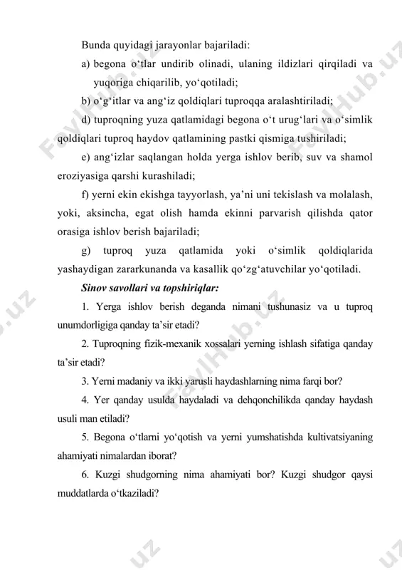 egat olish hamda ekinni parvarish qilishda qator orasiga ishlov berish bajariladi; g) tuproq yuza qatlamida yoki o‘simlik qoldiqlarida yashaydigan zararkunanda va kasallik qo‘zg‘atuvchilar yo‘qotiladi. sinov savollari va topshiriqlar: 1. yerga ishlov berish deganda nimani tushunasiz va u tuproq unumdorligiga qanday ta’sir etadi? 2. tuproqning fizik-mexanik xossalari yerning ishlash sifatiga qanday ta’sir etadi? 3. yerni madaniy va ikki yarusli haydashlarning nima farqi bor? 4. yer qanday usulda haydaladi va dehqonchilikda qanday haydash usuli man etiladi? 5. begona o‘tlarni yo‘qotish va yerni yumshatishda kultivatsiyaning ahamiyati nimalardan iborat? 6. kuzgi shudgorning nima ahamiyati bor? kuzgi shudgor qaysi muddatlarda o‘tkaziladi? 7. almashlab ekish dalalarida nima uchun haydash chuqurligini o‘zgartirib turish zarur? 8. yerni haydash haqida ma’lumot bering! 9. yoppasiga kultivatsiya qilish sifatiga baho berish bo‘yicha ma’lumot bering! 3.2-amaliy mashg‘ulot tuproqqa ishlov berishdagi texnologik jarayonlar qatlamni ag‘darish yer qatlami ag‘darib haydalganda uning fizik xususiyatlari, donadorligi yaxshilanadi. donadorligi buzilgan qatlam tuproqning pastki qismiga tushadi, solingan o‘g‘itlar …